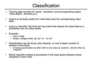 Classification Training data consists of “inputs”, denoted x, and corresponding output “class labels”, denoted as y. Goal is to correctly predict for a test data input the corresponding class label. Learn a “classifier” f(x) from the input data that outputs the class label or a probability over the class labels. Example:  Input: image Output: category label, eg “cat” vs.  “no cat” Classification can be binary (two classes), or over a larger number of classes (multi-class). In binary classification we often refer to one class as “positive”, and the other as “negative” Binary classifier creates a boundaries in the input space between areas assigned to each class  
