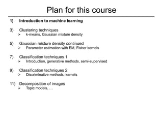 Plan for this course Introduction to machine learning Clustering techniques k-means, Gaussian mixture density Gaussian mixture density continued Parameter estimation with EM, Fisher kernels  Classification techniques 1 Introduction, generative methods, semi-supervised Classification techniques 2 Discriminative methods, kernels Decomposition of images Topic models, …  