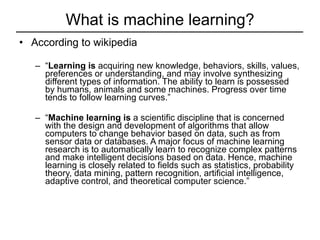 What is machine learning? According to wikipedia “ Learning is  acquiring new knowledge, behaviors, skills, values, preferences or understanding, and may involve synthesizing different types of information. The ability to learn is possessed by humans, animals and some machines. Progress over time tends to follow learning curves.” “ Machine learning is  a scientific discipline that is concerned with the design and development of algorithms that allow computers to change behavior based on data, such as from sensor data or databases. A major focus of machine learning research is to automatically learn to recognize complex patterns and make intelligent decisions based on data. Hence, machine learning is closely related to fields such as statistics, probability theory, data mining, pattern recognition, artificial intelligence, adaptive control, and theoretical computer science.” 