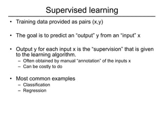 Supervised learning Training data provided as pairs (x,y) The goal is to predict an “output” y from an “input” x Output y for each input x is the “supervision” that is given to the learning algorithm. Often obtained by manual “annotation” of the inputs x Can be costly to do Most common examples Classification Regression 
