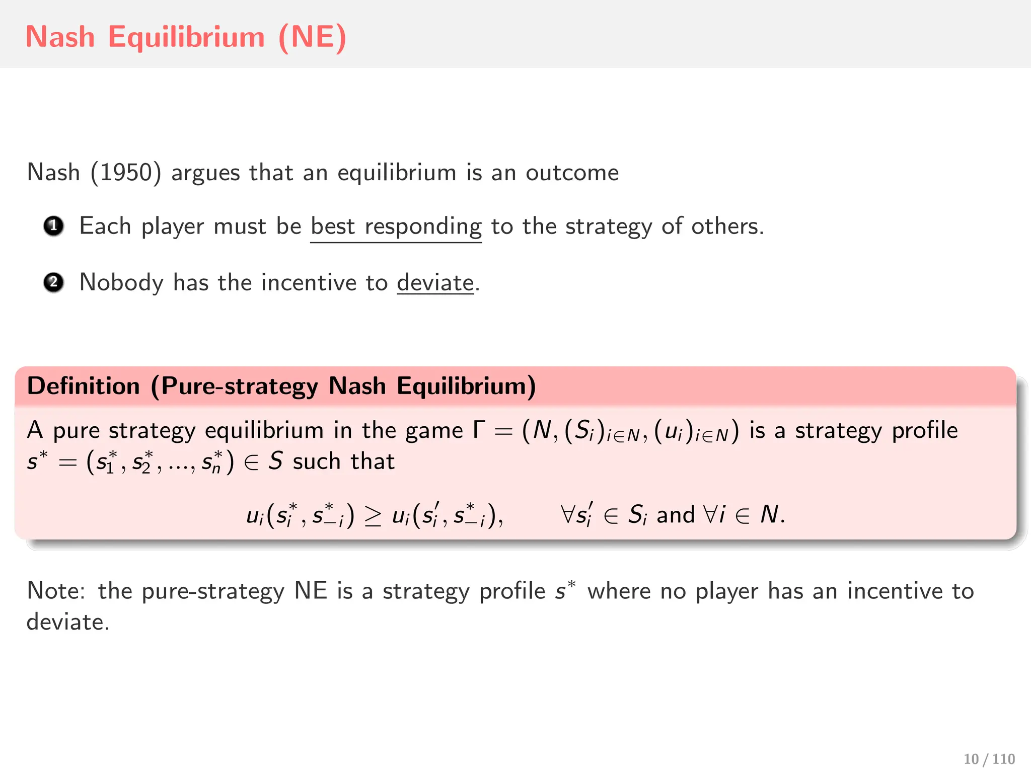 Nash Equilibrium (NE)
Nash (1950) argues that an equilibrium is an outcome
Each player must be best responding to the strategy of others.
Nobody has the incentive to deviate.
Definition (Pure-strategy Nash Equilibrium)
A pure strategy equilibrium in the game Γ = (N, (Si )i∈N , (ui )i∈N ) is a strategy profile
s∗
= (s∗
1 , s∗
2 , ..., s∗
n ) ∈ S such that
ui (s∗
i , s∗
−i ) ≥ ui (s′
i , s∗
−i ), ∀s′
i ∈ Si and ∀i ∈ N.
Note: the pure-strategy NE is a strategy profile s∗
where no player has an incentive to
deviate.
10 / 110
 