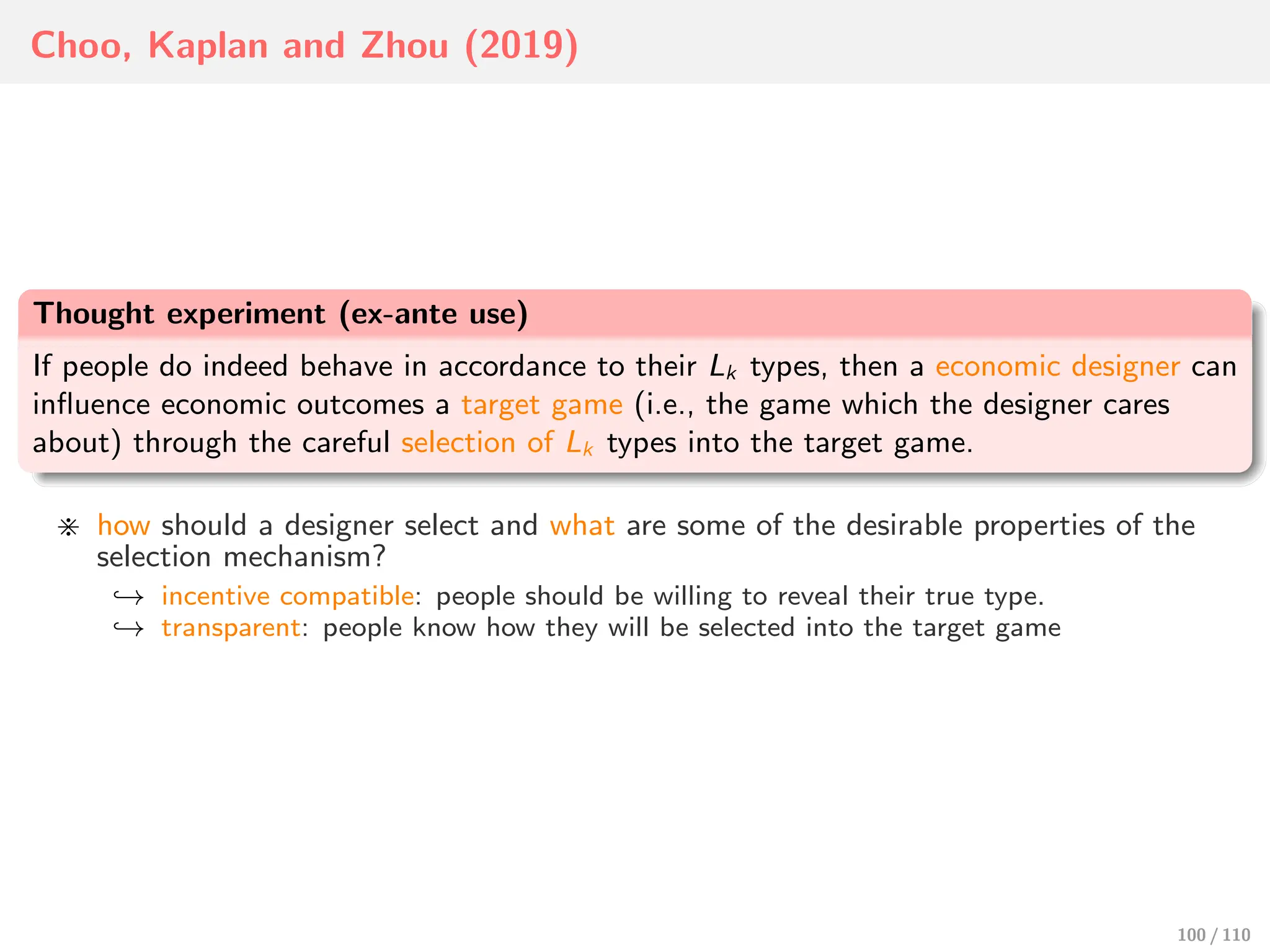 Choo, Kaplan and Zhou (2019)
Thought experiment (ex-ante use)
If people do indeed behave in accordance to their Lk types, then a economic designer can
influence economic outcomes a target game (i.e., the game which the designer cares
about) through the careful selection of Lk types into the target game.
⋇ how should a designer select and what are some of the desirable properties of the
selection mechanism?
↩→ incentive compatible: people should be willing to reveal their true type.
↩→ transparent: people know how they will be selected into the target game
100 / 110
 