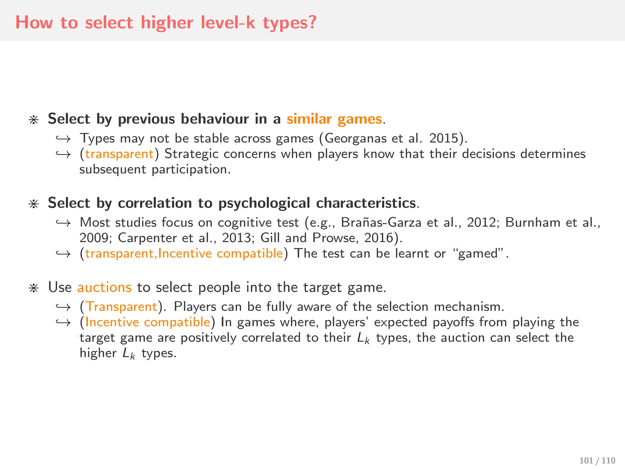 How to select higher level-k types?
⋇ Select by previous behaviour in a similar games.
↩→ Types may not be stable across games (Georganas et al. 2015).
↩→ (transparent) Strategic concerns when players know that their decisions determines
subsequent participation.
⋇ Select by correlation to psychological characteristics.
↩→ Most studies focus on cognitive test (e.g., Brañas-Garza et al., 2012; Burnham et al.,
2009; Carpenter et al., 2013; Gill and Prowse, 2016).
↩→ (transparent,Incentive compatible) The test can be learnt or “gamed”.
⋇ Use auctions to select people into the target game.
↩→ (Transparent). Players can be fully aware of the selection mechanism.
↩→ (Incentive compatible) In games where, players’ expected payoﬀs from playing the
target game are positively correlated to their Lk types, the auction can select the
higher Lk types.
101 / 110
 