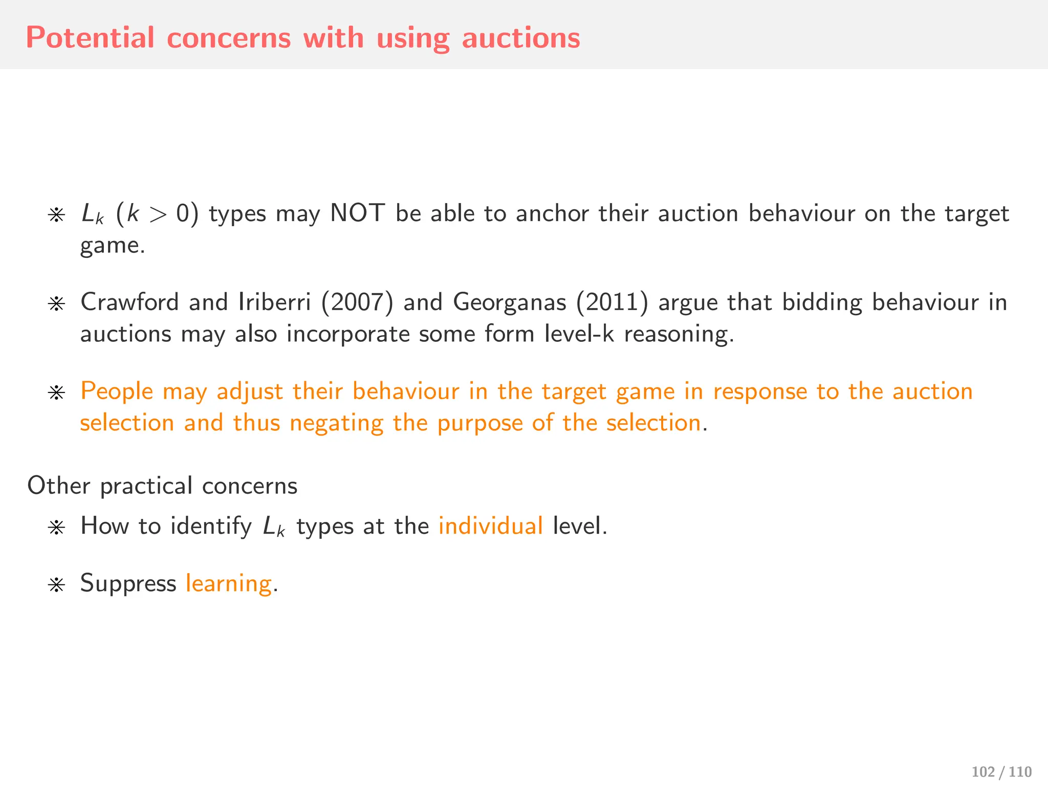 Potential concerns with using auctions
⋇ Lk (k > 0) types may NOT be able to anchor their auction behaviour on the target
game.
⋇ Crawford and Iriberri (2007) and Georganas (2011) argue that bidding behaviour in
auctions may also incorporate some form level-k reasoning.
⋇ People may adjust their behaviour in the target game in response to the auction
selection and thus negating the purpose of the selection.
Other practical concerns
⋇ How to identify Lk types at the individual level.
⋇ Suppress learning.
102 / 110
 
