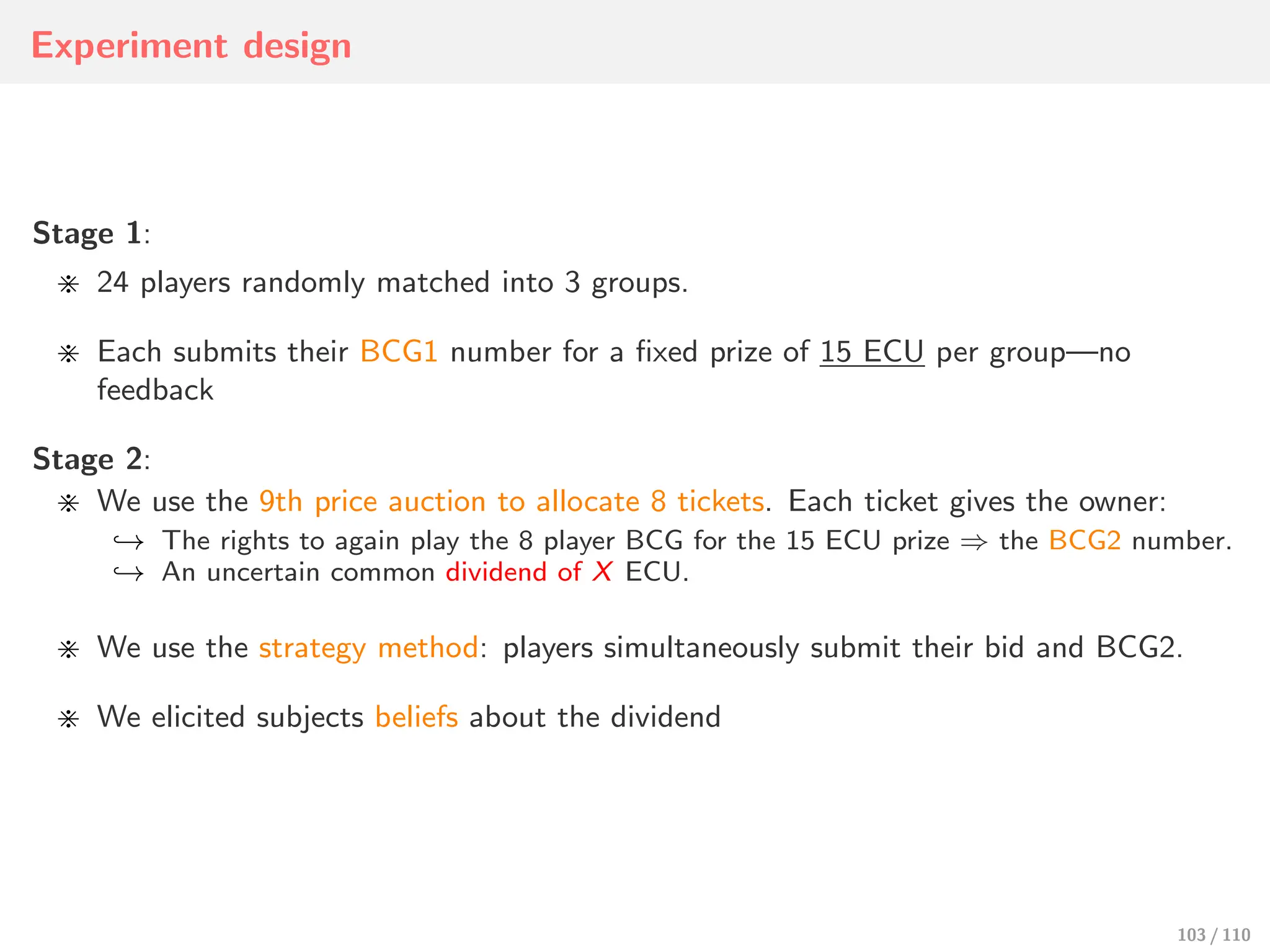 Experiment design
Stage 1:
⋇ 24 players randomly matched into 3 groups.
⋇ Each submits their BCG1 number for a fixed prize of 15 ECU per group—no
feedback
Stage 2:
⋇ We use the 9th price auction to allocate 8 tickets. Each ticket gives the owner:
↩→ The rights to again play the 8 player BCG for the 15 ECU prize ⇒ the BCG2 number.
↩→ An uncertain common dividend of X ECU.
⋇ We use the strategy method: players simultaneously submit their bid and BCG2.
⋇ We elicited subjects beliefs about the dividend
103 / 110
 