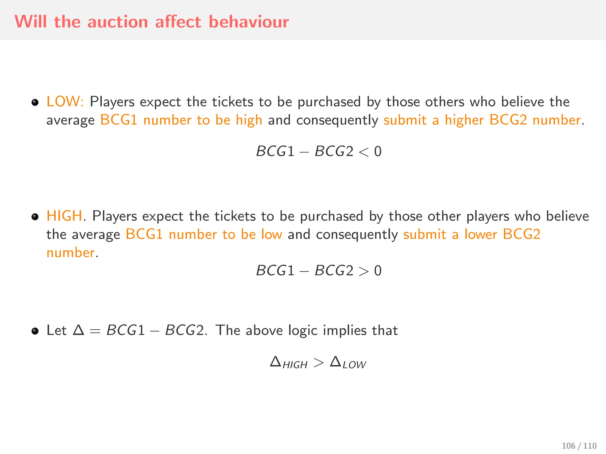 Will the auction aﬀect behaviour
LOW: Players expect the tickets to be purchased by those others who believe the
average BCG1 number to be high and consequently submit a higher BCG2 number.
BCG1 − BCG2 < 0
HIGH. Players expect the tickets to be purchased by those other players who believe
the average BCG1 number to be low and consequently submit a lower BCG2
number.
BCG1 − BCG2 > 0
Let ∆ = BCG1 − BCG2. The above logic implies that
∆HIGH > ∆LOW
106 / 110
 