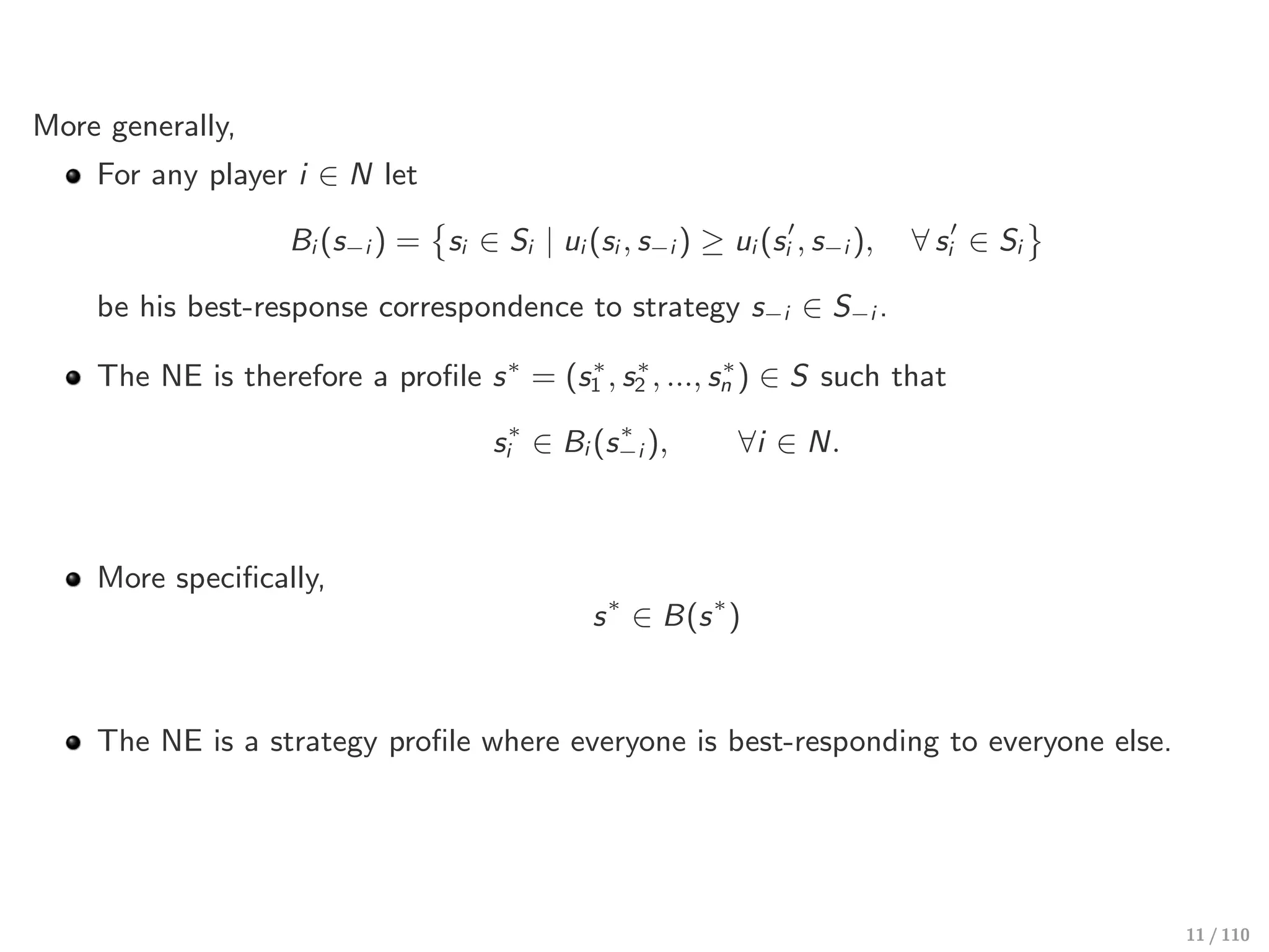 More generally,
For any player i ∈ N let
Bi (s−i ) =
!
si ∈ Si | ui (si , s−i ) ≥ ui (s′
i , s−i ), ∀ s′
i ∈ Si
"
be his best-response correspondence to strategy s−i ∈ S−i .
The NE is therefore a profile s∗
= (s∗
1 , s∗
2 , ..., s∗
n ) ∈ S such that
s∗
i ∈ Bi (s∗
−i ), ∀i ∈ N.
More specifically,
s∗
∈ B(s∗
)
The NE is a strategy profile where everyone is best-responding to everyone else.
11 / 110
 