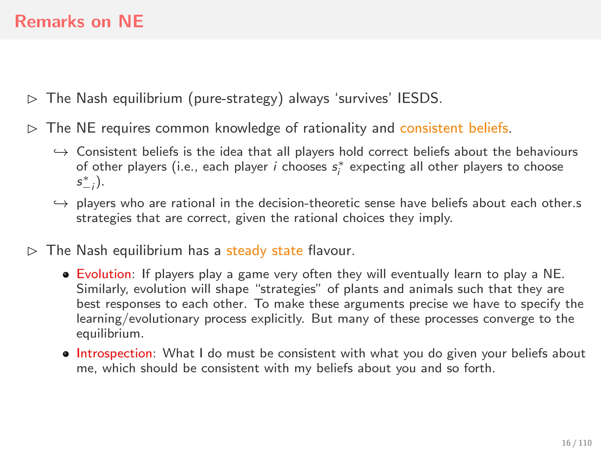 Remarks on NE
⊲ The Nash equilibrium (pure-strategy) always ‘survives’ IESDS.
⊲ The NE requires common knowledge of rationality and consistent beliefs.
↩→ Consistent beliefs is the idea that all players hold correct beliefs about the behaviours
of other players (i.e., each player i chooses s∗
i expecting all other players to choose
s∗
−i ).
↩→ players who are rational in the decision-theoretic sense have beliefs about each other.s
strategies that are correct, given the rational choices they imply.
⊲ The Nash equilibrium has a steady state flavour.
Evolution: If players play a game very often they will eventually learn to play a NE.
Similarly, evolution will shape “strategies” of plants and animals such that they are
best responses to each other. To make these arguments precise we have to specify the
learning/evolutionary process explicitly. But many of these processes converge to the
equilibrium.
Introspection: What I do must be consistent with what you do given your beliefs about
me, which should be consistent with my beliefs about you and so forth.
16 / 110
 