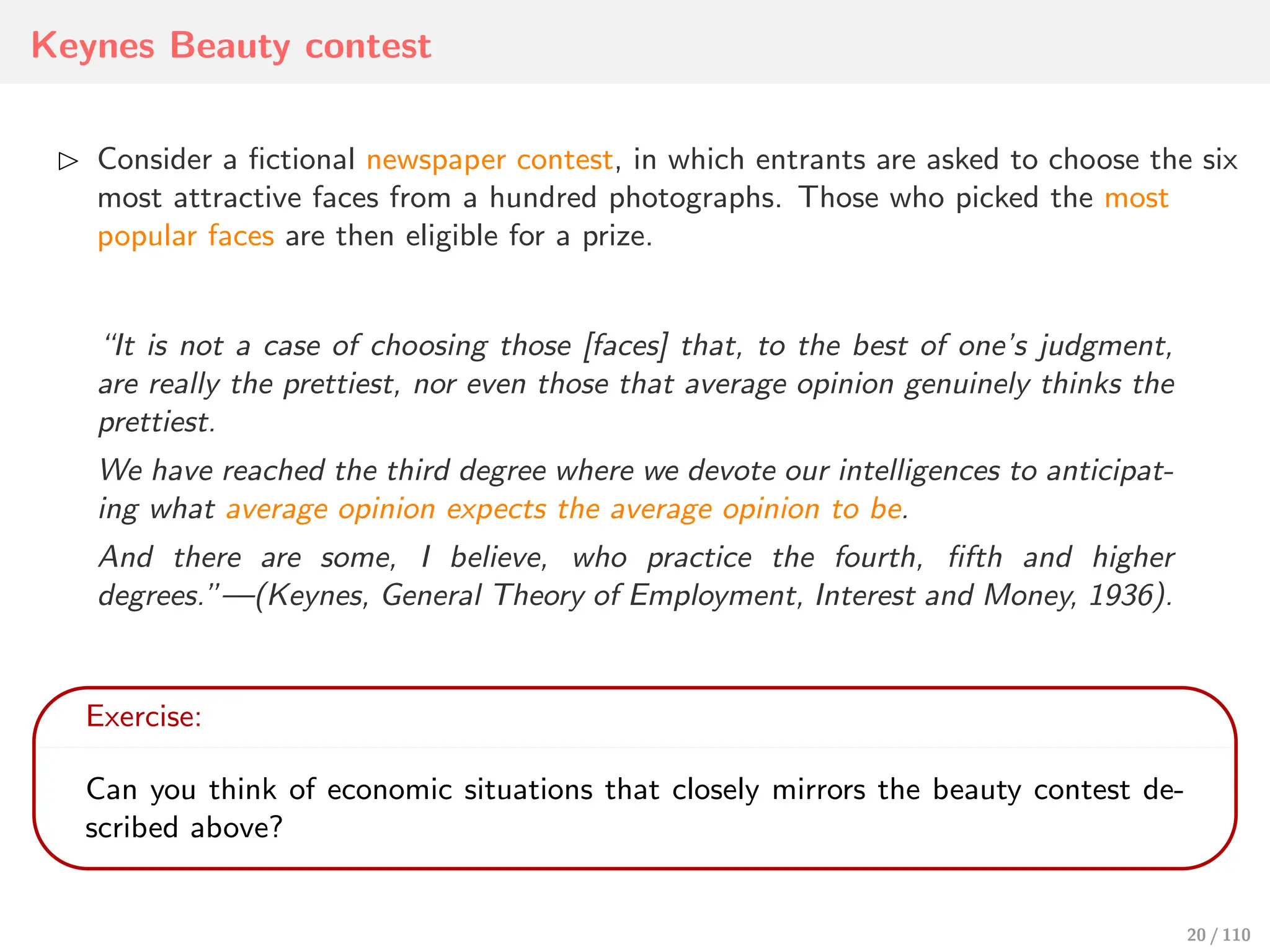 Keynes Beauty contest
⊲ Consider a fictional newspaper contest, in which entrants are asked to choose the six
most attractive faces from a hundred photographs. Those who picked the most
popular faces are then eligible for a prize.
“It is not a case of choosing those [faces] that, to the best of one’s judgment,
are really the prettiest, nor even those that average opinion genuinely thinks the
prettiest.
We have reached the third degree where we devote our intelligences to anticipat-
ing what average opinion expects the average opinion to be.
And there are some, I believe, who practice the fourth, fifth and higher
degrees.”—(Keynes, General Theory of Employment, Interest and Money, 1936).
Exercise:
Can you think of economic situations that closely mirrors the beauty contest de-
scribed above?
20 / 110
 