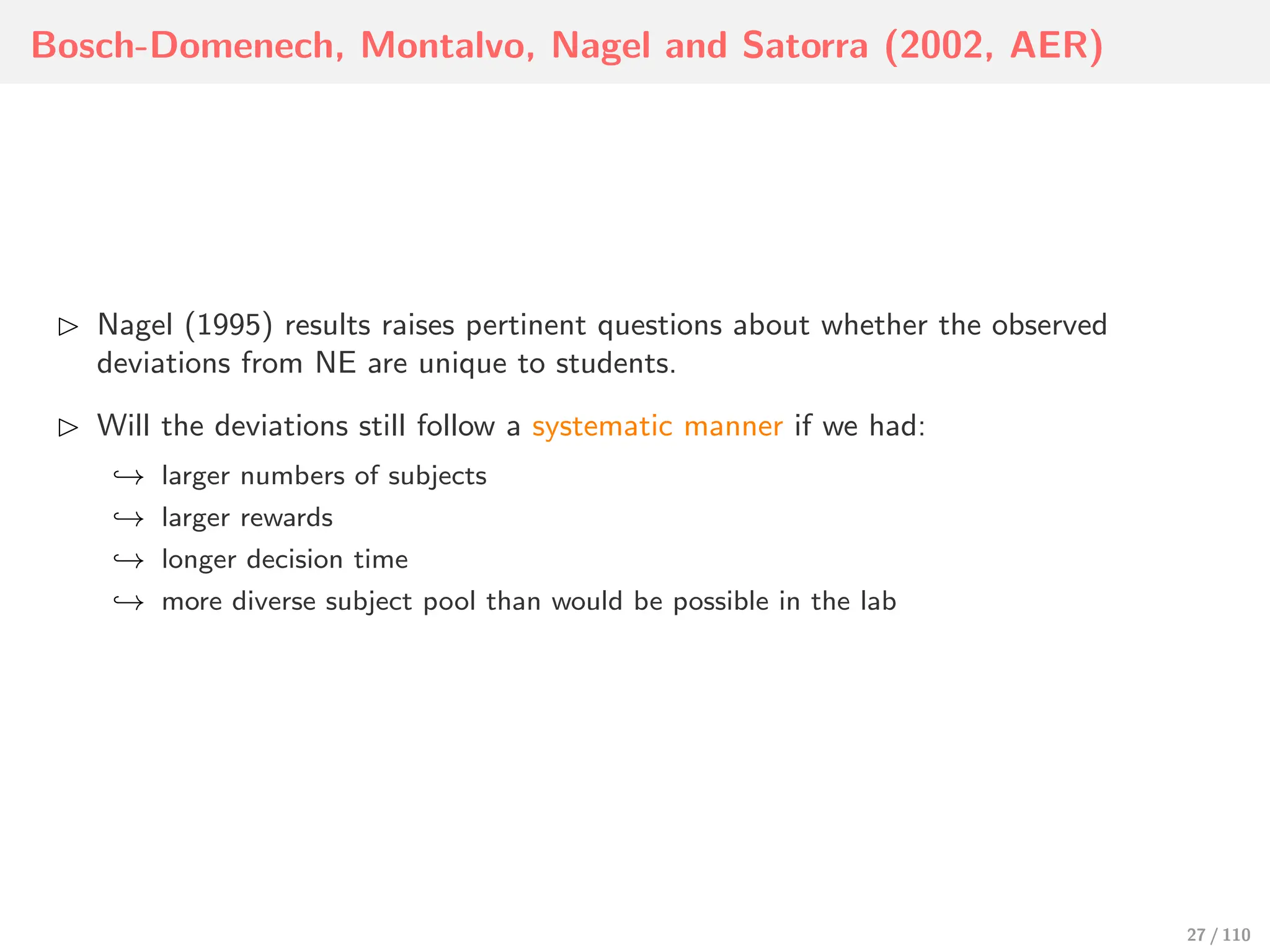 Bosch-Domenech, Montalvo, Nagel and Satorra (2002, AER)
⊲ Nagel (1995) results raises pertinent questions about whether the observed
deviations from NE are unique to students.
⊲ Will the deviations still follow a systematic manner if we had:
↩→ larger numbers of subjects
↩→ larger rewards
↩→ longer decision time
↩→ more diverse subject pool than would be possible in the lab
27 / 110
 