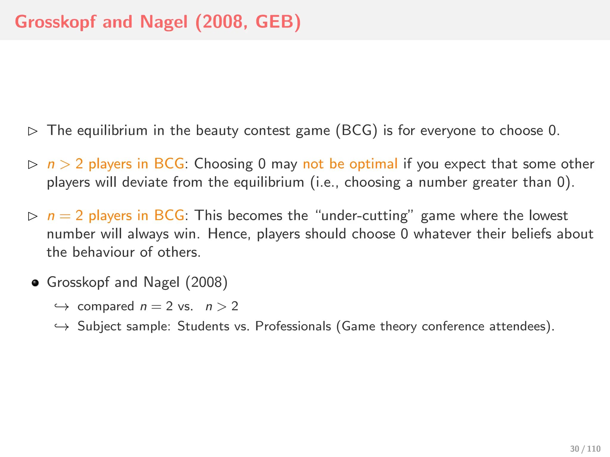 Grosskopf and Nagel (2008, GEB)
⊲ The equilibrium in the beauty contest game (BCG) is for everyone to choose 0.
⊲ n > 2 players in BCG: Choosing 0 may not be optimal if you expect that some other
players will deviate from the equilibrium (i.e., choosing a number greater than 0).
⊲ n = 2 players in BCG: This becomes the “under-cutting” game where the lowest
number will always win. Hence, players should choose 0 whatever their beliefs about
the behaviour of others.
Grosskopf and Nagel (2008)
↩→ compared n = 2 vs. n > 2
↩→ Subject sample: Students vs. Professionals (Game theory conference attendees).
30 / 110
 