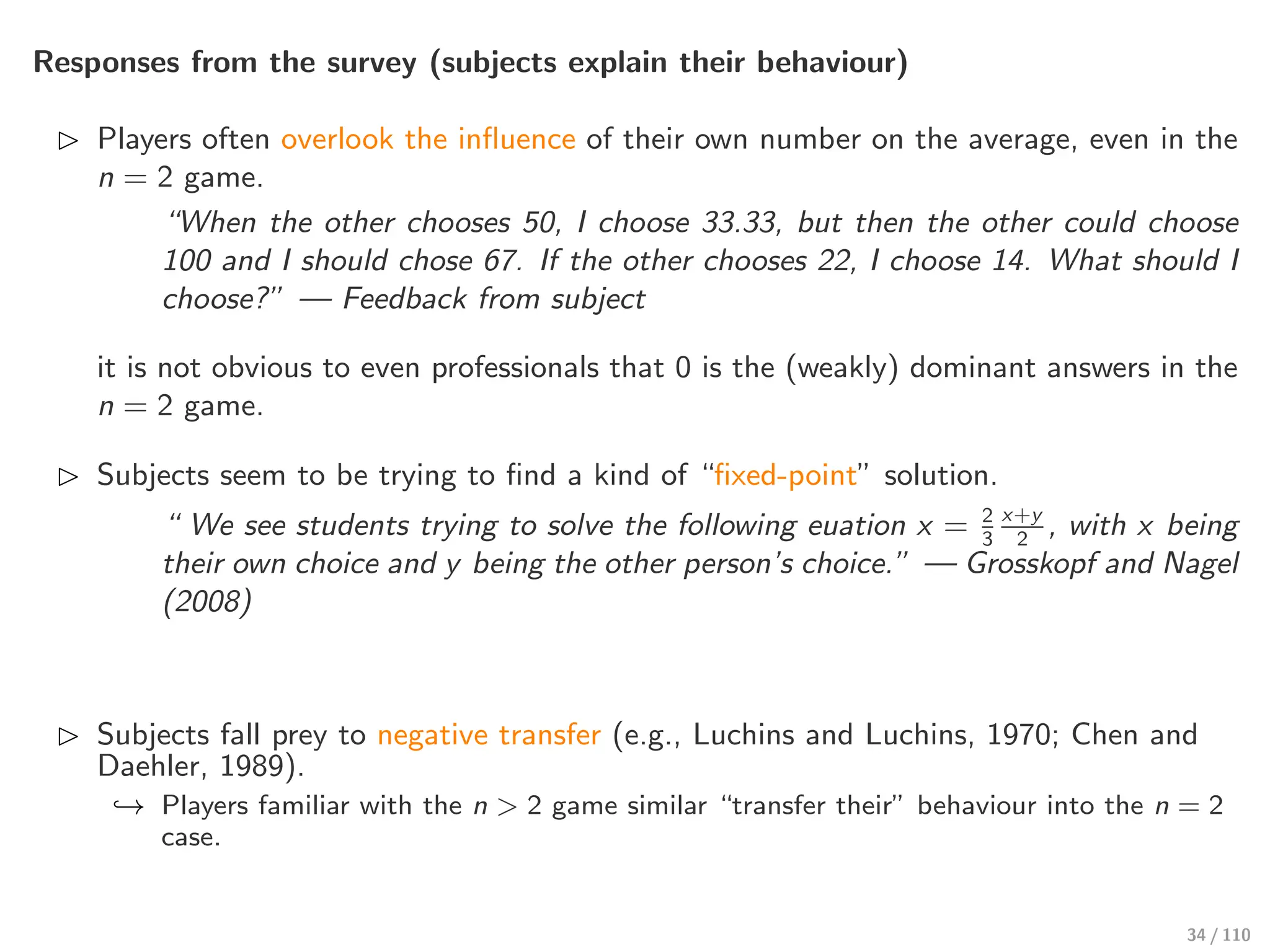 Responses from the survey (subjects explain their behaviour)
⊲ Players often overlook the influence of their own number on the average, even in the
n = 2 game.
“When the other chooses 50, I choose 33.33, but then the other could choose
100 and I should chose 67. If the other chooses 22, I choose 14. What should I
choose?” — Feedback from subject
it is not obvious to even professionals that 0 is the (weakly) dominant answers in the
n = 2 game.
⊲ Subjects seem to be trying to find a kind of “fixed-point” solution.
“ We see students trying to solve the following euation x = 2
3
x+y
2
, with x being
their own choice and y being the other person’s choice.” — Grosskopf and Nagel
(2008)
⊲ Subjects fall prey to negative transfer (e.g., Luchins and Luchins, 1970; Chen and
Daehler, 1989).
↩→ Players familiar with the n > 2 game similar “transfer their” behaviour into the n = 2
case.
34 / 110
 