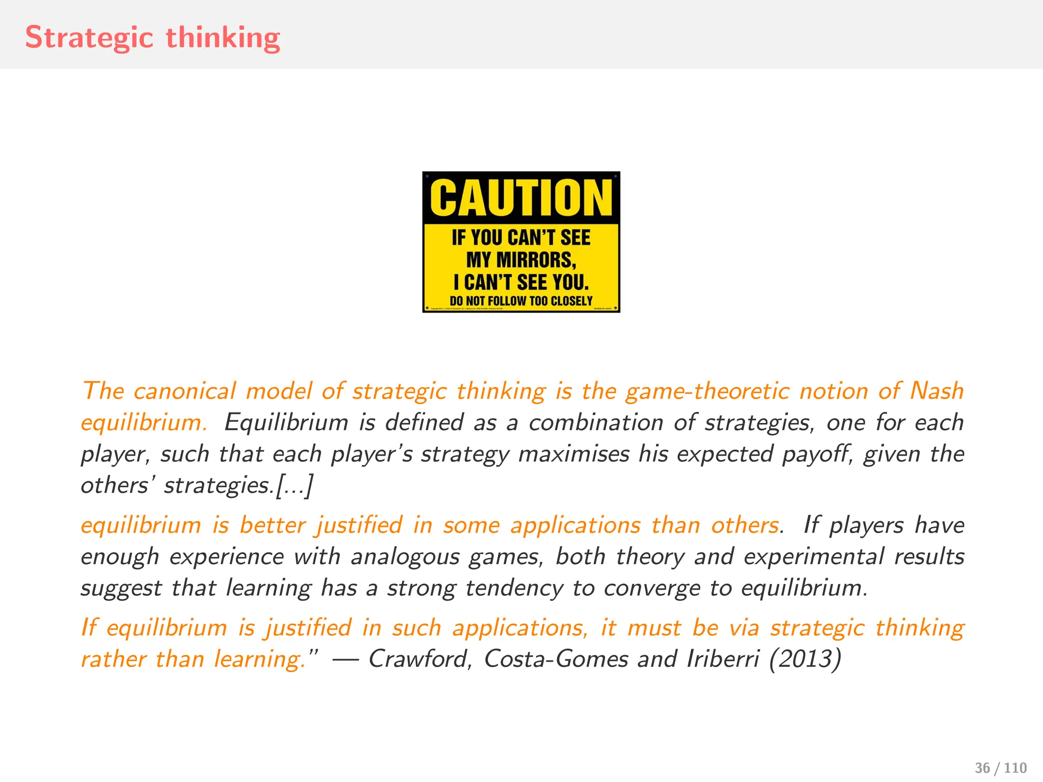 Strategic thinking
The canonical model of strategic thinking is the game-theoretic notion of Nash
equilibrium. Equilibrium is defined as a combination of strategies, one for each
player, such that each player’s strategy maximises his expected payoﬀ, given the
others’ strategies.[...]
equilibrium is better justified in some applications than others. If players have
enough experience with analogous games, both theory and experimental results
suggest that learning has a strong tendency to converge to equilibrium.
If equilibrium is justified in such applications, it must be via strategic thinking
rather than learning.” — Crawford, Costa-Gomes and Iriberri (2013)
36 / 110
 