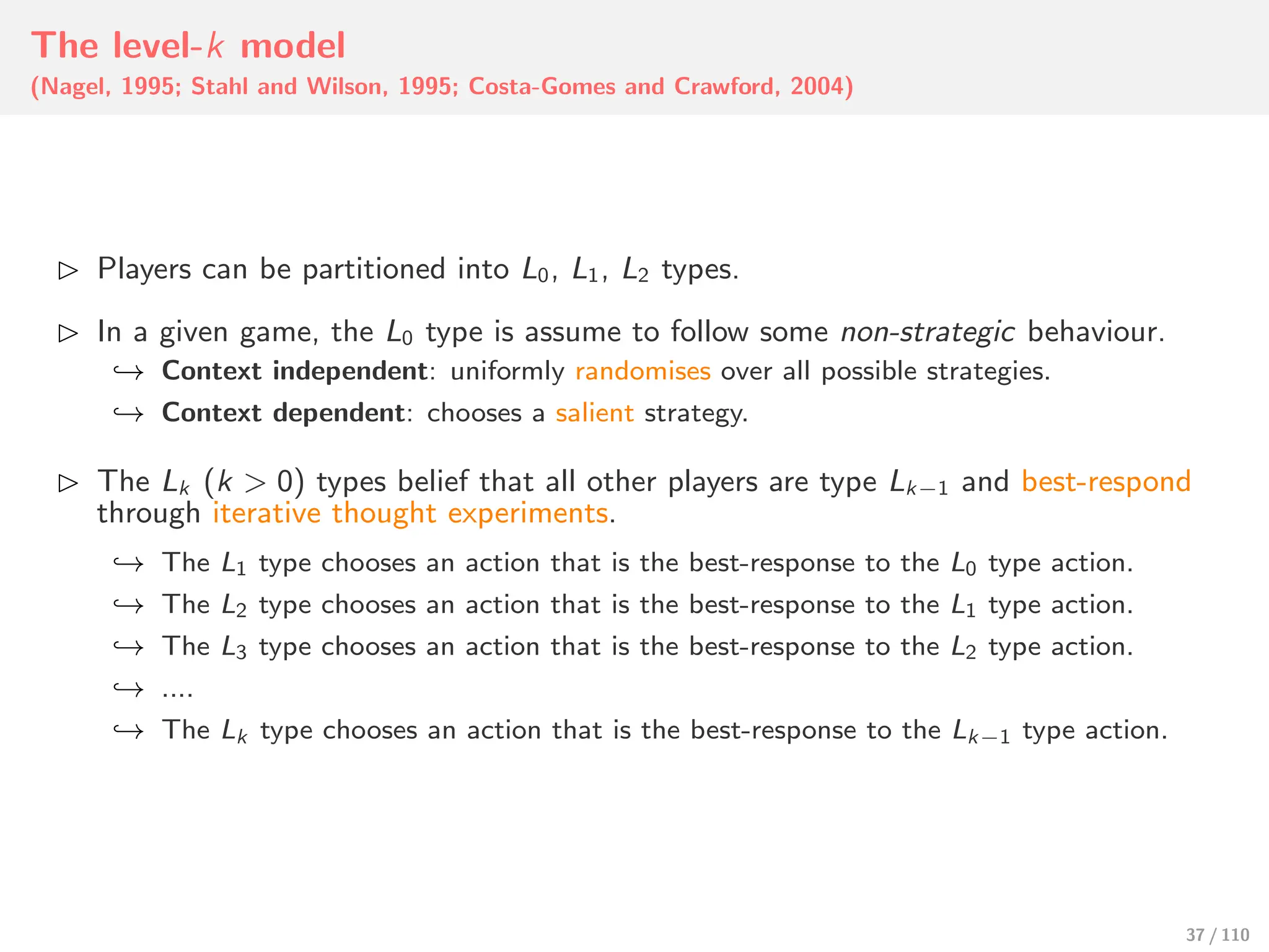 The level-k model
(Nagel, 1995; Stahl and Wilson, 1995; Costa-Gomes and Crawford, 2004)
⊲ Players can be partitioned into L0, L1, L2 types.
⊲ In a given game, the L0 type is assume to follow some non-strategic behaviour.
↩→ Context independent: uniformly randomises over all possible strategies.
↩→ Context dependent: chooses a salient strategy.
⊲ The Lk (k > 0) types belief that all other players are type Lk−1 and best-respond
through iterative thought experiments.
↩→ The L1 type chooses an action that is the best-response to the L0 type action.
↩→ The L2 type chooses an action that is the best-response to the L1 type action.
↩→ The L3 type chooses an action that is the best-response to the L2 type action.
↩→ ....
↩→ The Lk type chooses an action that is the best-response to the Lk−1 type action.
37 / 110
 