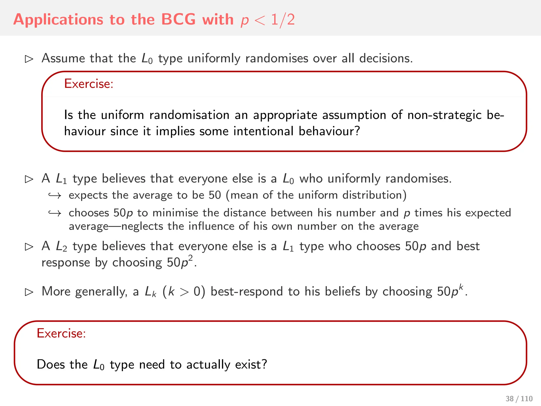 Applications to the BCG with p < 1/2
⊲ Assume that the L0 type uniformly randomises over all decisions.
Exercise:
Is the uniform randomisation an appropriate assumption of non-strategic be-
haviour since it implies some intentional behaviour?
⊲ A L1 type believes that everyone else is a L0 who uniformly randomises.
↩→ expects the average to be 50 (mean of the uniform distribution)
↩→ chooses 50p to minimise the distance between his number and p times his expected
average—neglects the influence of his own number on the average
⊲ A L2 type believes that everyone else is a L1 type who chooses 50p and best
response by choosing 50p2
.
⊲ More generally, a Lk (k > 0) best-respond to his beliefs by choosing 50pk
.
Exercise:
Does the L0 type need to actually exist?
38 / 110
 