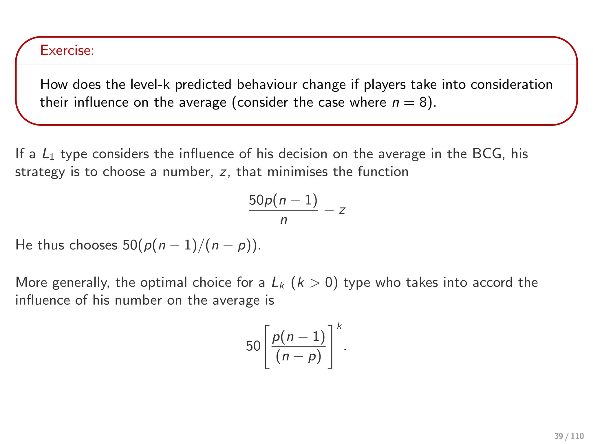 Exercise:
How does the level-k predicted behaviour change if players take into consideration
their influence on the average (consider the case where n = 8).
If a L1 type considers the influence of his decision on the average in the BCG, his
strategy is to choose a number, z, that minimises the function
50p(n − 1)
n
− z
He thus chooses 50(p(n − 1)/(n − p)).
More generally, the optimal choice for a Lk (k > 0) type who takes into accord the
influence of his number on the average is
50
#
p(n − 1)
(n − p)
$k
.
39 / 110
 