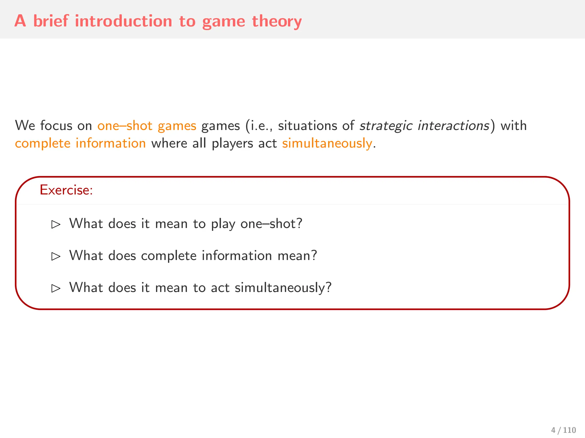 A brief introduction to game theory
We focus on one–shot games games (i.e., situations of strategic interactions) with
complete information where all players act simultaneously.
Exercise:
⊲ What does it mean to play one–shot?
⊲ What does complete information mean?
⊲ What does it mean to act simultaneously?
4 / 110
 