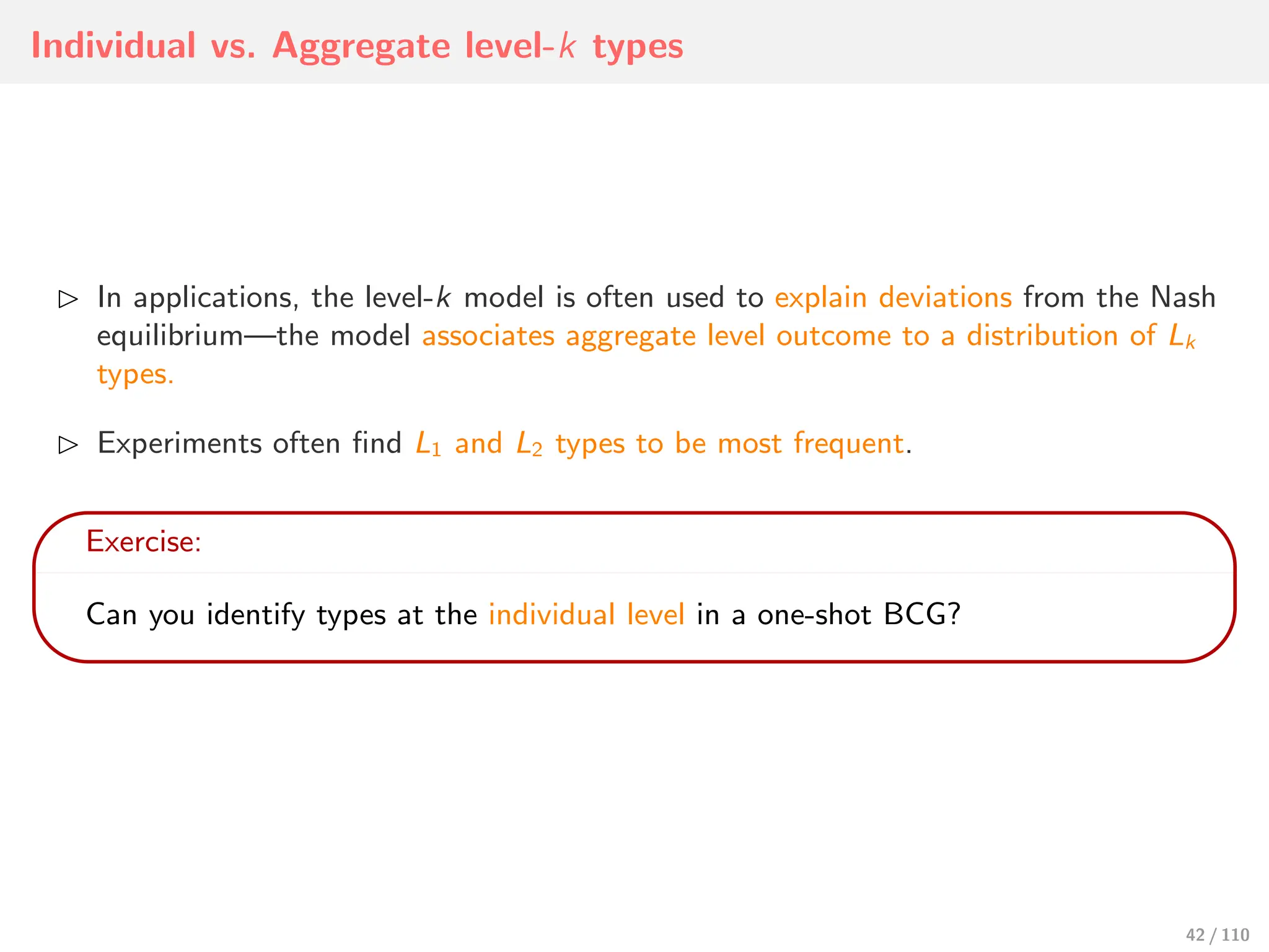 Individual vs. Aggregate level-k types
⊲ In applications, the level-k model is often used to explain deviations from the Nash
equilibrium—the model associates aggregate level outcome to a distribution of Lk
types.
⊲ Experiments often find L1 and L2 types to be most frequent.
Exercise:
Can you identify types at the individual level in a one-shot BCG?
42 / 110
 