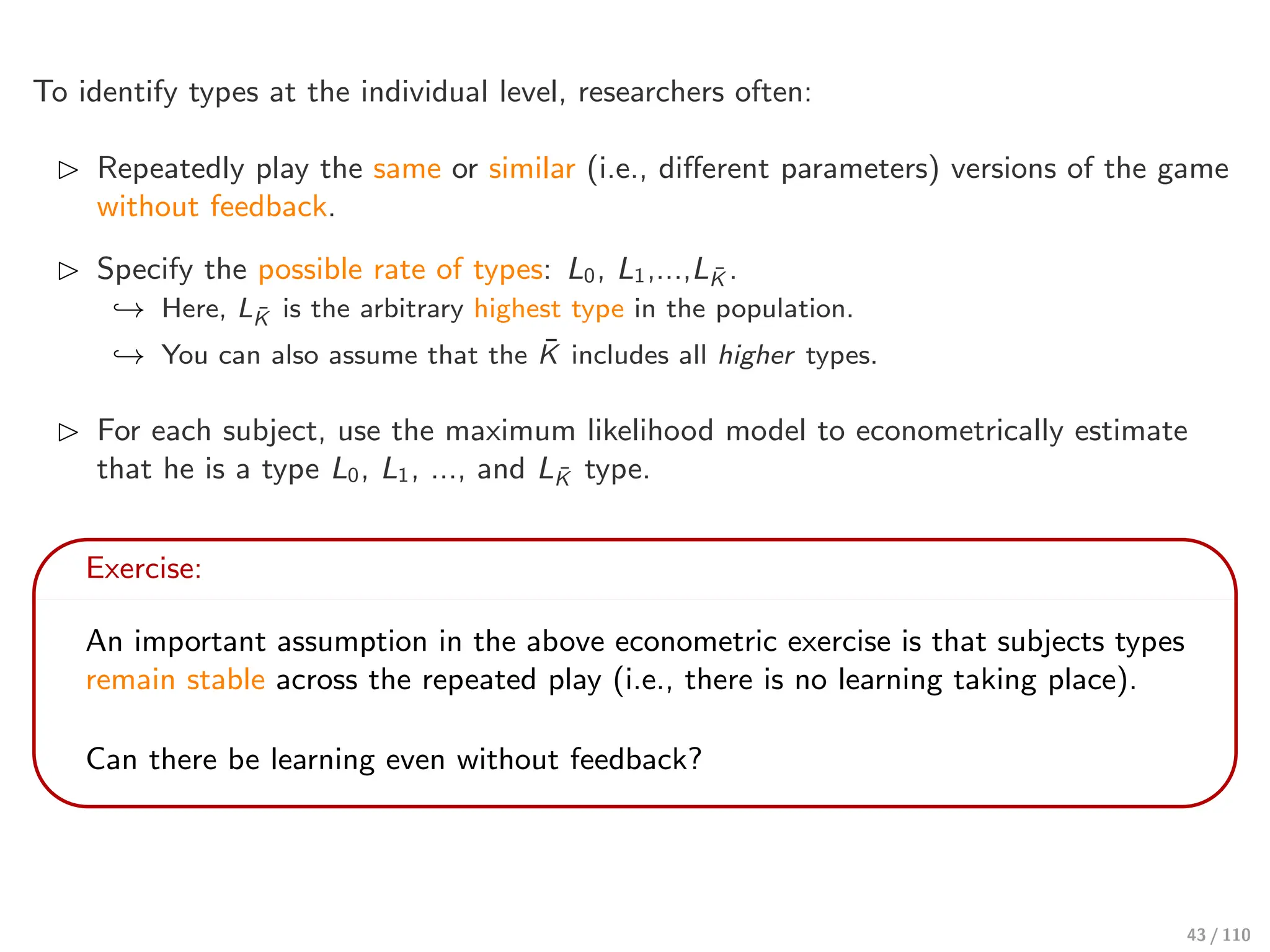 To identify types at the individual level, researchers often:
⊲ Repeatedly play the same or similar (i.e., diﬀerent parameters) versions of the game
without feedback.
⊲ Specify the possible rate of types: L0, L1,...,LK̄ .
↩→ Here, LK̄ is the arbitrary highest type in the population.
↩→ You can also assume that the K̄ includes all higher types.
⊲ For each subject, use the maximum likelihood model to econometrically estimate
that he is a type L0, L1, ..., and LK̄ type.
Exercise:
An important assumption in the above econometric exercise is that subjects types
remain stable across the repeated play (i.e., there is no learning taking place).
Can there be learning even without feedback?
43 / 110
 