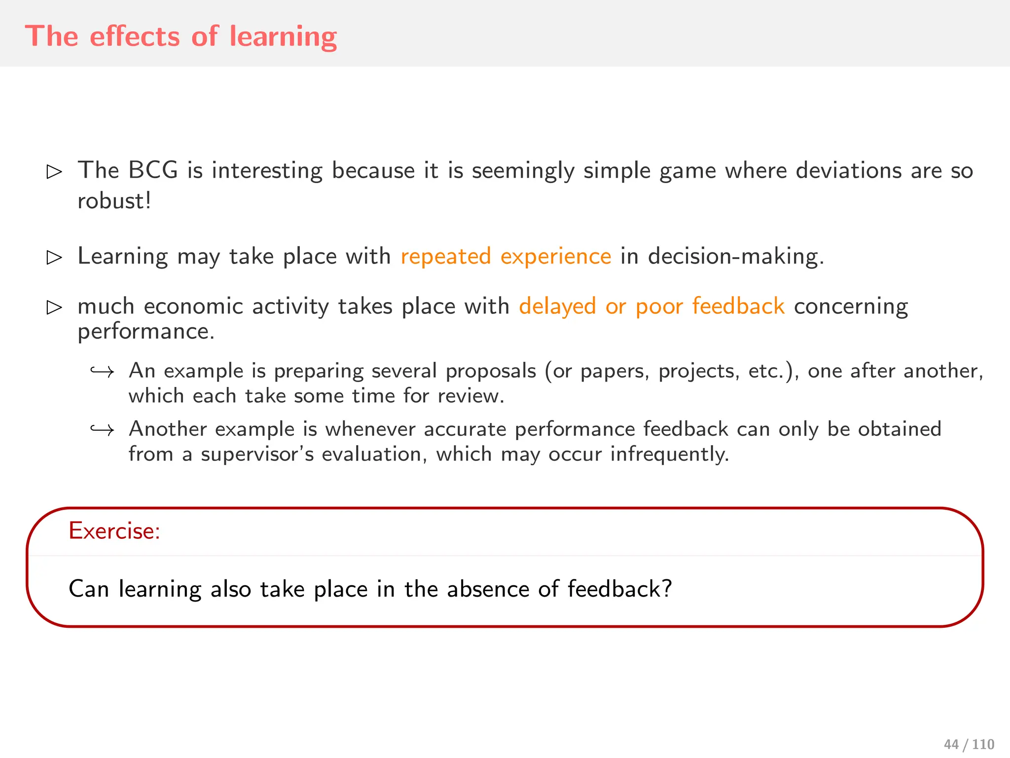 The eﬀects of learning
⊲ The BCG is interesting because it is seemingly simple game where deviations are so
robust!
⊲ Learning may take place with repeated experience in decision-making.
⊲ much economic activity takes place with delayed or poor feedback concerning
performance.
↩→ An example is preparing several proposals (or papers, projects, etc.), one after another,
which each take some time for review.
↩→ Another example is whenever accurate performance feedback can only be obtained
from a supervisor’s evaluation, which may occur infrequently.
Exercise:
Can learning also take place in the absence of feedback?
44 / 110
 