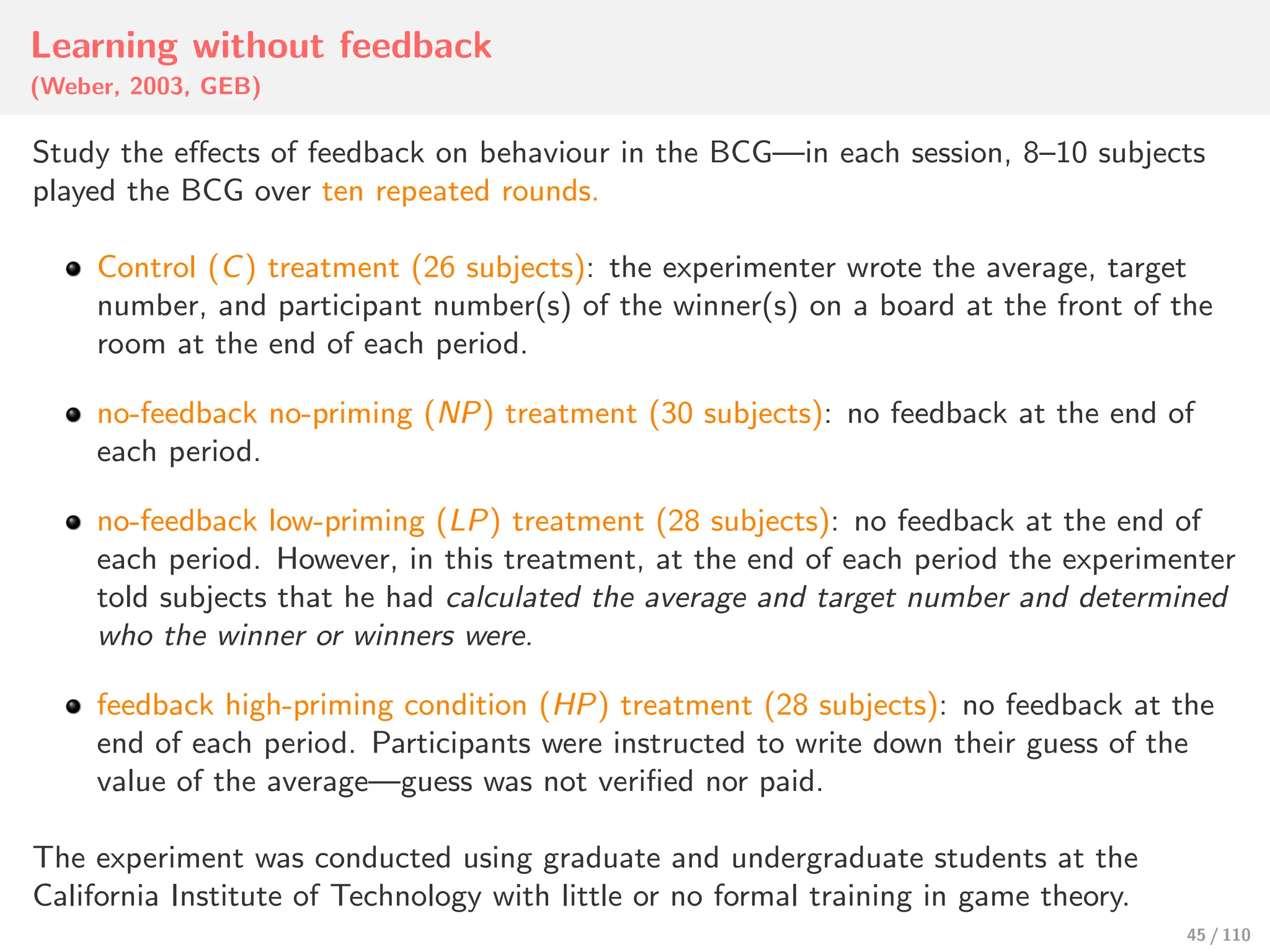 Learning without feedback
(Weber, 2003, GEB)
Study the eﬀects of feedback on behaviour in the BCG—in each session, 8–10 subjects
played the BCG over ten repeated rounds.
Control (C) treatment (26 subjects): the experimenter wrote the average, target
number, and participant number(s) of the winner(s) on a board at the front of the
room at the end of each period.
no-feedback no-priming (NP) treatment (30 subjects): no feedback at the end of
each period.
no-feedback low-priming (LP) treatment (28 subjects): no feedback at the end of
each period. However, in this treatment, at the end of each period the experimenter
told subjects that he had calculated the average and target number and determined
who the winner or winners were.
feedback high-priming condition (HP) treatment (28 subjects): no feedback at the
end of each period. Participants were instructed to write down their guess of the
value of the average—guess was not verified nor paid.
The experiment was conducted using graduate and undergraduate students at the
California Institute of Technology with little or no formal training in game theory.
45 / 110
 