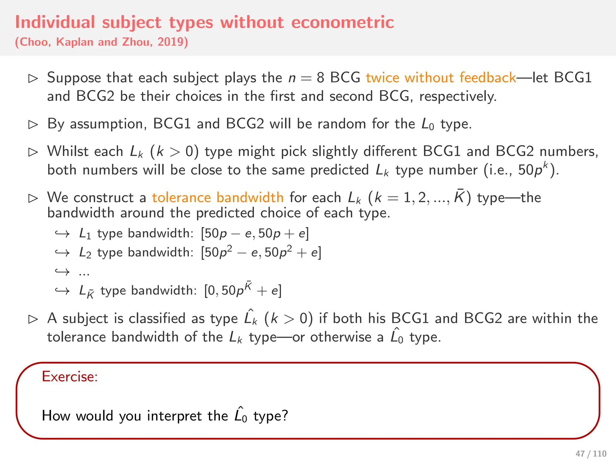 Individual subject types without econometric
(Choo, Kaplan and Zhou, 2019)
⊲ Suppose that each subject plays the n = 8 BCG twice without feedback—let BCG1
and BCG2 be their choices in the first and second BCG, respectively.
⊲ By assumption, BCG1 and BCG2 will be random for the L0 type.
⊲ Whilst each Lk (k > 0) type might pick slightly diﬀerent BCG1 and BCG2 numbers,
both numbers will be close to the same predicted Lk type number (i.e., 50pk
).
⊲ We construct a tolerance bandwidth for each Lk (k = 1, 2, ..., K̄) type—the
bandwidth around the predicted choice of each type.
↩→ L1 type bandwidth: [50p − e, 50p + e]
↩→ L2 type bandwidth: [50p2 − e, 50p2 + e]
↩→ ...
↩→ LK̄ type bandwidth: [0, 50pK̄ + e]
⊲ A subject is classified as type ˆ
Lk (k > 0) if both his BCG1 and BCG2 are within the
tolerance bandwidth of the Lk type—or otherwise a ˆ
L0 type.
Exercise:
How would you interpret the ˆ
L0 type?
47 / 110
 