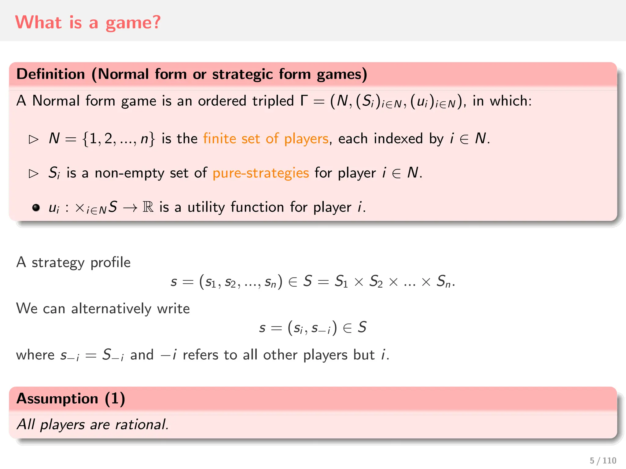 What is a game?
Definition (Normal form or strategic form games)
A Normal form game is an ordered tripled Γ = (N, (Si )i∈N , (ui )i∈N ), in which:
⊲ N = {1, 2, ..., n} is the finite set of players, each indexed by i ∈ N.
⊲ Si is a non-empty set of pure-strategies for player i ∈ N.
ui : ×i∈N S → R is a utility function for player i.
A strategy profile
s = (s1, s2, ..., sn) ∈ S = S1 × S2 × ... × Sn.
We can alternatively write
s = (si , s−i ) ∈ S
where s−i = S−i and −i refers to all other players but i.
Assumption (1)
All players are rational.
5 / 110
 
