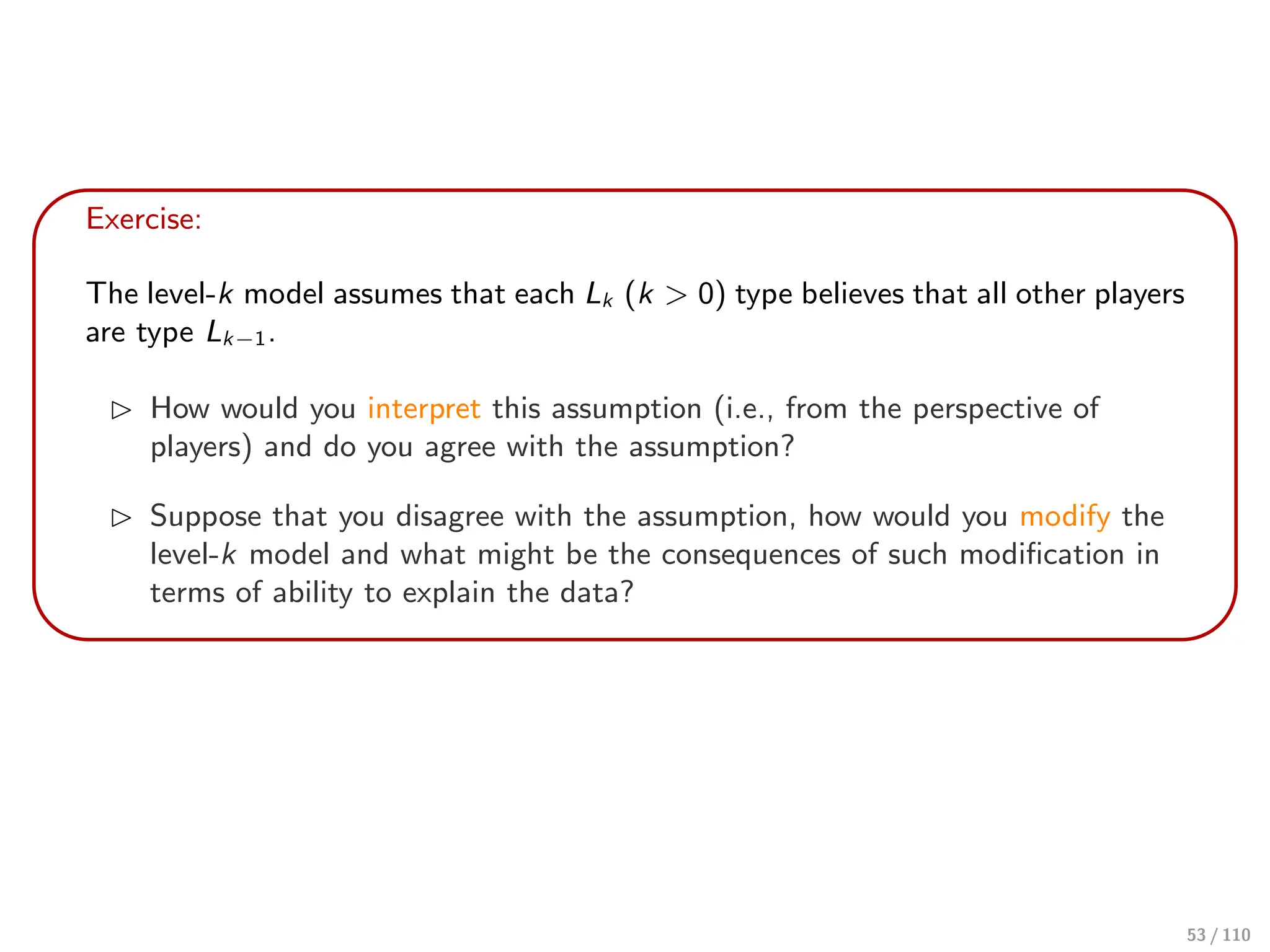 Exercise:
The level-k model assumes that each Lk (k > 0) type believes that all other players
are type Lk−1.
⊲ How would you interpret this assumption (i.e., from the perspective of
players) and do you agree with the assumption?
⊲ Suppose that you disagree with the assumption, how would you modify the
level-k model and what might be the consequences of such modification in
terms of ability to explain the data?
53 / 110
 