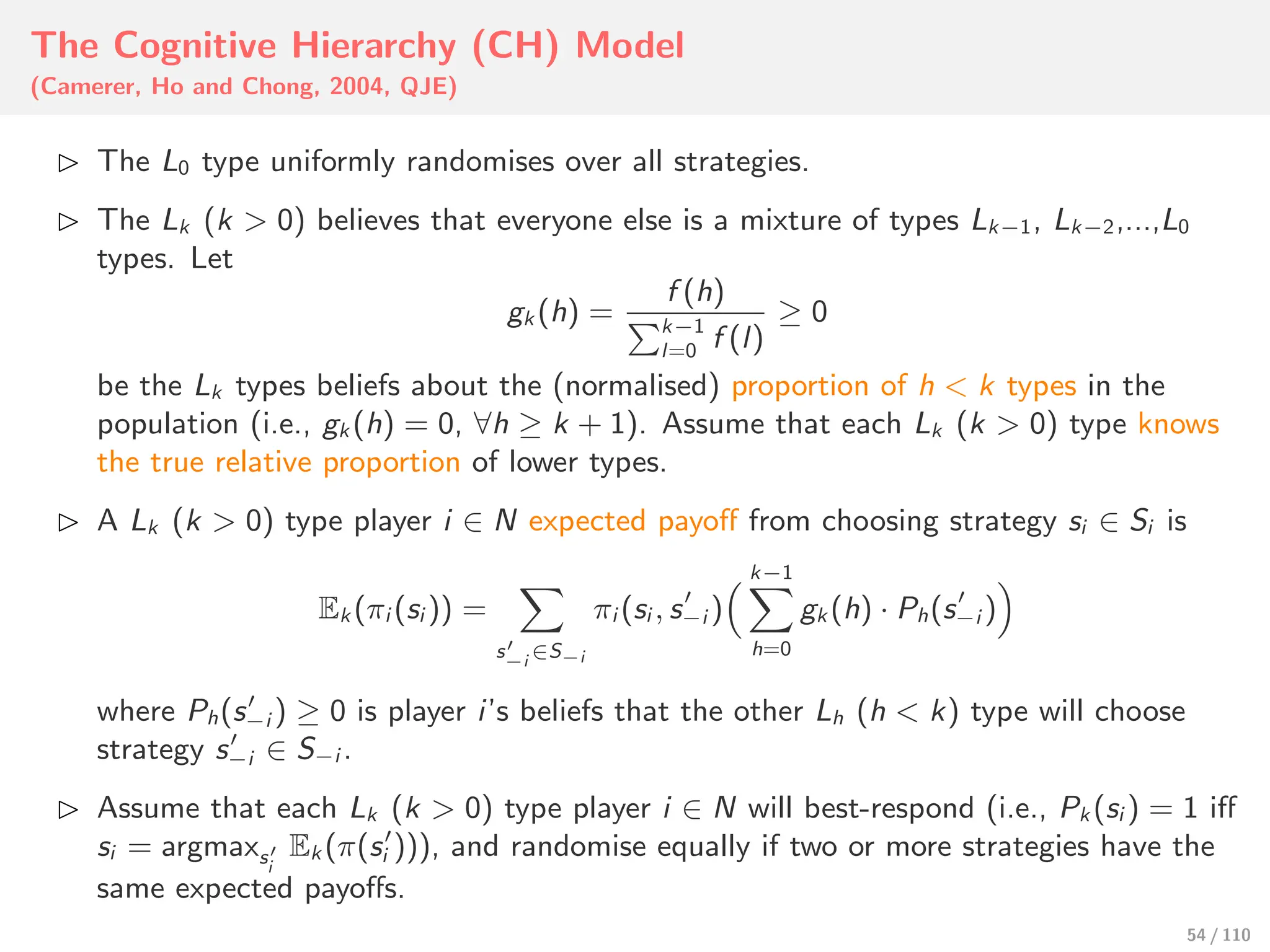 The Cognitive Hierarchy (CH) Model
(Camerer, Ho and Chong, 2004, QJE)
⊲ The L0 type uniformly randomises over all strategies.
⊲ The Lk (k > 0) believes that everyone else is a mixture of types Lk−1, Lk−2,...,L0
types. Let
gk (h) =
f (h)
%k−1
l=0 f (l)
≥ 0
be the Lk types beliefs about the (normalised) proportion of h < k types in the
population (i.e., gk (h) = 0, ∀h ≥ k + 1). Assume that each Lk (k > 0) type knows
the true relative proportion of lower types.
⊲ A Lk (k > 0) type player i ∈ N expected payoﬀ from choosing strategy si ∈ Si is
Ek (πi (si )) =
&
s′
−i
∈S−i
πi (si , s′
−i )
' k−1
&
h=0
gk (h) · Ph(s′
−i )
(
where Ph(s′
−i ) ≥ 0 is player i’s beliefs that the other Lh (h < k) type will choose
strategy s′
−i ∈ S−i .
⊲ Assume that each Lk (k > 0) type player i ∈ N will best-respond (i.e., Pk (si ) = 1 iﬀ
si = argmaxs′
i
Ek (π(s′
i ))), and randomise equally if two or more strategies have the
same expected payoﬀs.
54 / 110
 