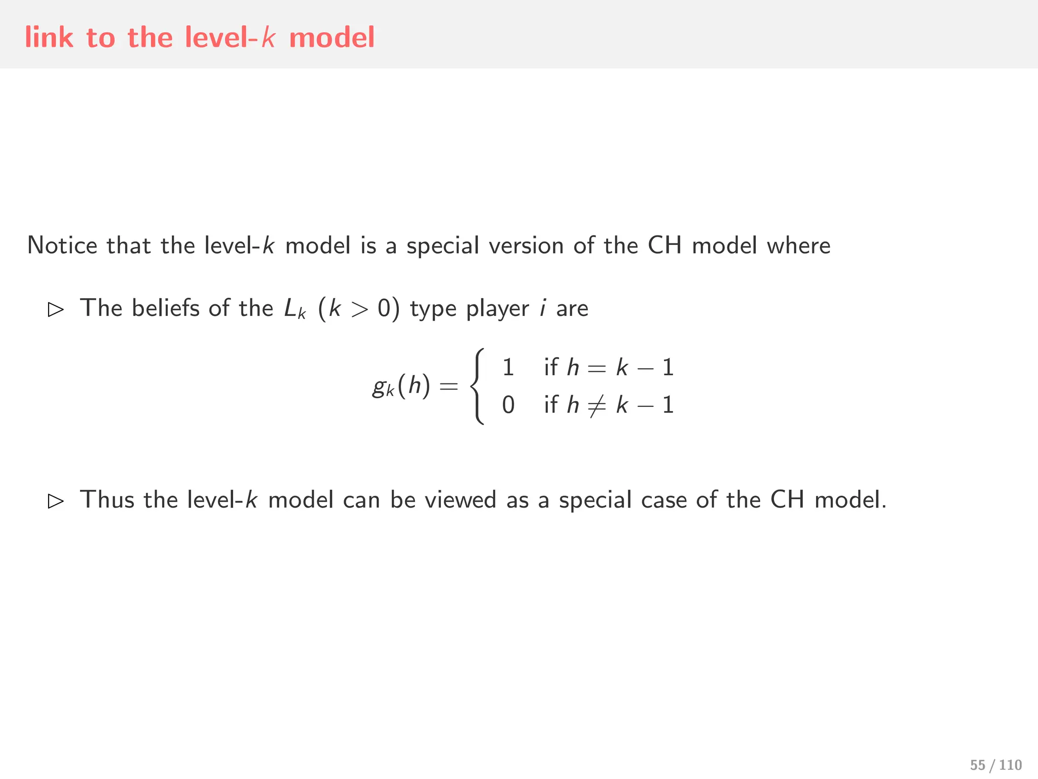link to the level-k model
Notice that the level-k model is a special version of the CH model where
⊲ The beliefs of the Lk (k > 0) type player i are
gk (h) =
)
1
0
if h = k − 1
if h ∕= k − 1
⊲ Thus the level-k model can be viewed as a special case of the CH model.
55 / 110
 