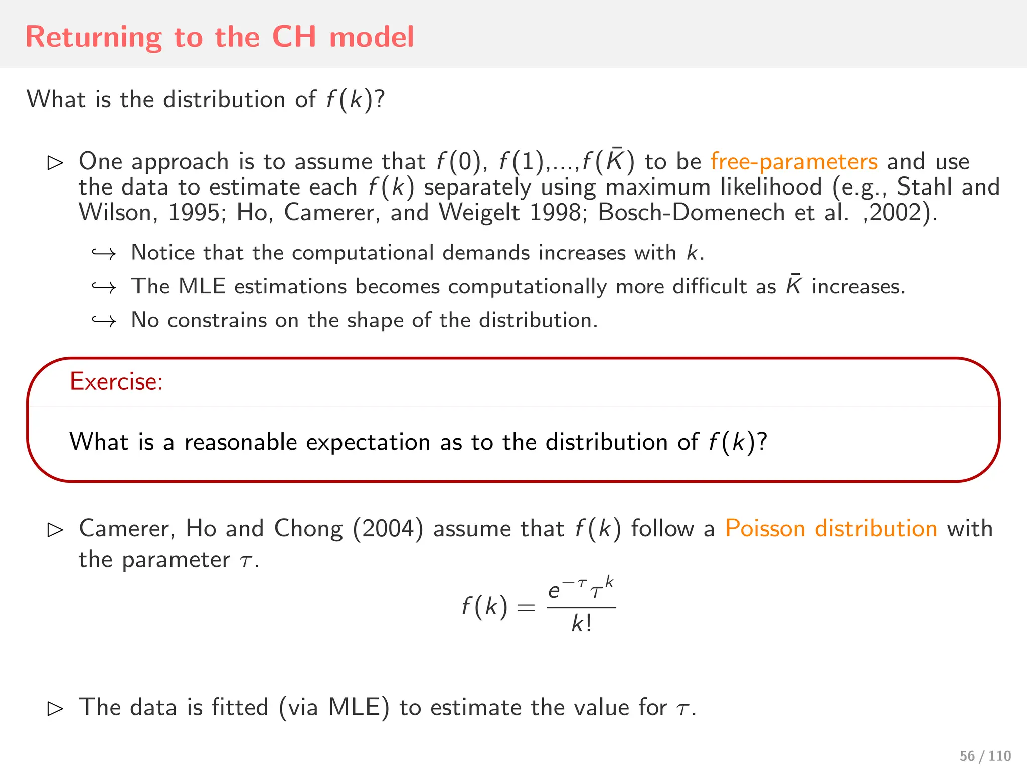 Returning to the CH model
What is the distribution of f (k)?
⊲ One approach is to assume that f (0), f (1),...,f (K̄) to be free-parameters and use
the data to estimate each f (k) separately using maximum likelihood (e.g., Stahl and
Wilson, 1995; Ho, Camerer, and Weigelt 1998; Bosch-Domenech et al. ,2002).
↩→ Notice that the computational demands increases with k.
↩→ The MLE estimations becomes computationally more diﬃcult as K̄ increases.
↩→ No constrains on the shape of the distribution.
Exercise:
What is a reasonable expectation as to the distribution of f (k)?
⊲ Camerer, Ho and Chong (2004) assume that f (k) follow a Poisson distribution with
the parameter τ.
f (k) =
e−τ
τk
k!
⊲ The data is fitted (via MLE) to estimate the value for τ.
56 / 110
 