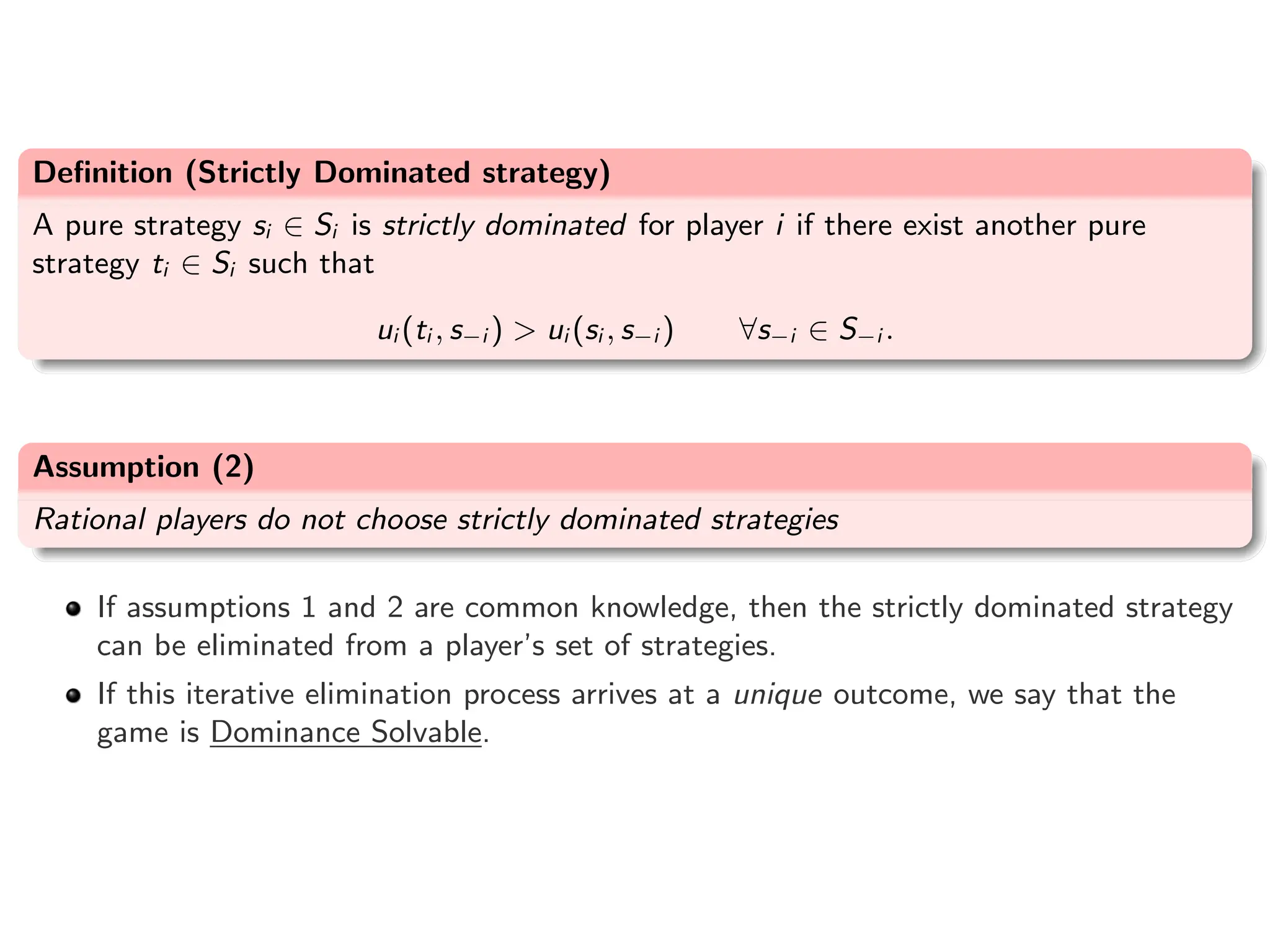 Definition (Strictly Dominated strategy)
A pure strategy si ∈ Si is strictly dominated for player i if there exist another pure
strategy ti ∈ Si such that
ui (ti , s−i ) > ui (si , s−i ) ∀s−i ∈ S−i .
Assumption (2)
Rational players do not choose strictly dominated strategies
If assumptions 1 and 2 are common knowledge, then the strictly dominated strategy
can be eliminated from a player’s set of strategies.
If this iterative elimination process arrives at a unique outcome, we say that the
game is Dominance Solvable.
 