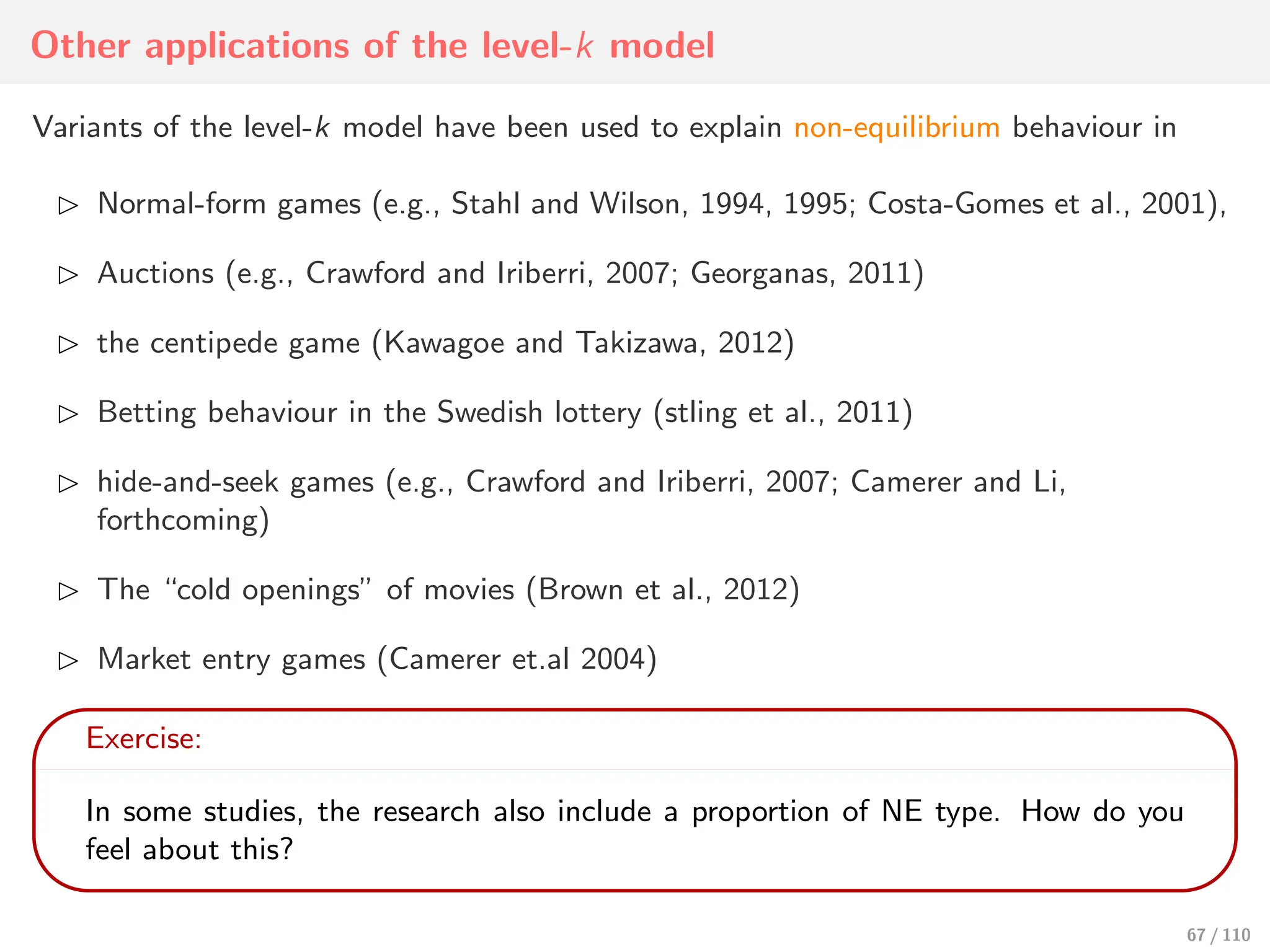 Other applications of the level-k model
Variants of the level-k model have been used to explain non-equilibrium behaviour in
⊲ Normal-form games (e.g., Stahl and Wilson, 1994, 1995; Costa-Gomes et al., 2001),
⊲ Auctions (e.g., Crawford and Iriberri, 2007; Georganas, 2011)
⊲ the centipede game (Kawagoe and Takizawa, 2012)
⊲ Betting behaviour in the Swedish lottery (stling et al., 2011)
⊲ hide-and-seek games (e.g., Crawford and Iriberri, 2007; Camerer and Li,
forthcoming)
⊲ The “cold openings” of movies (Brown et al., 2012)
⊲ Market entry games (Camerer et.al 2004)
Exercise:
In some studies, the research also include a proportion of NE type. How do you
feel about this?
67 / 110
 