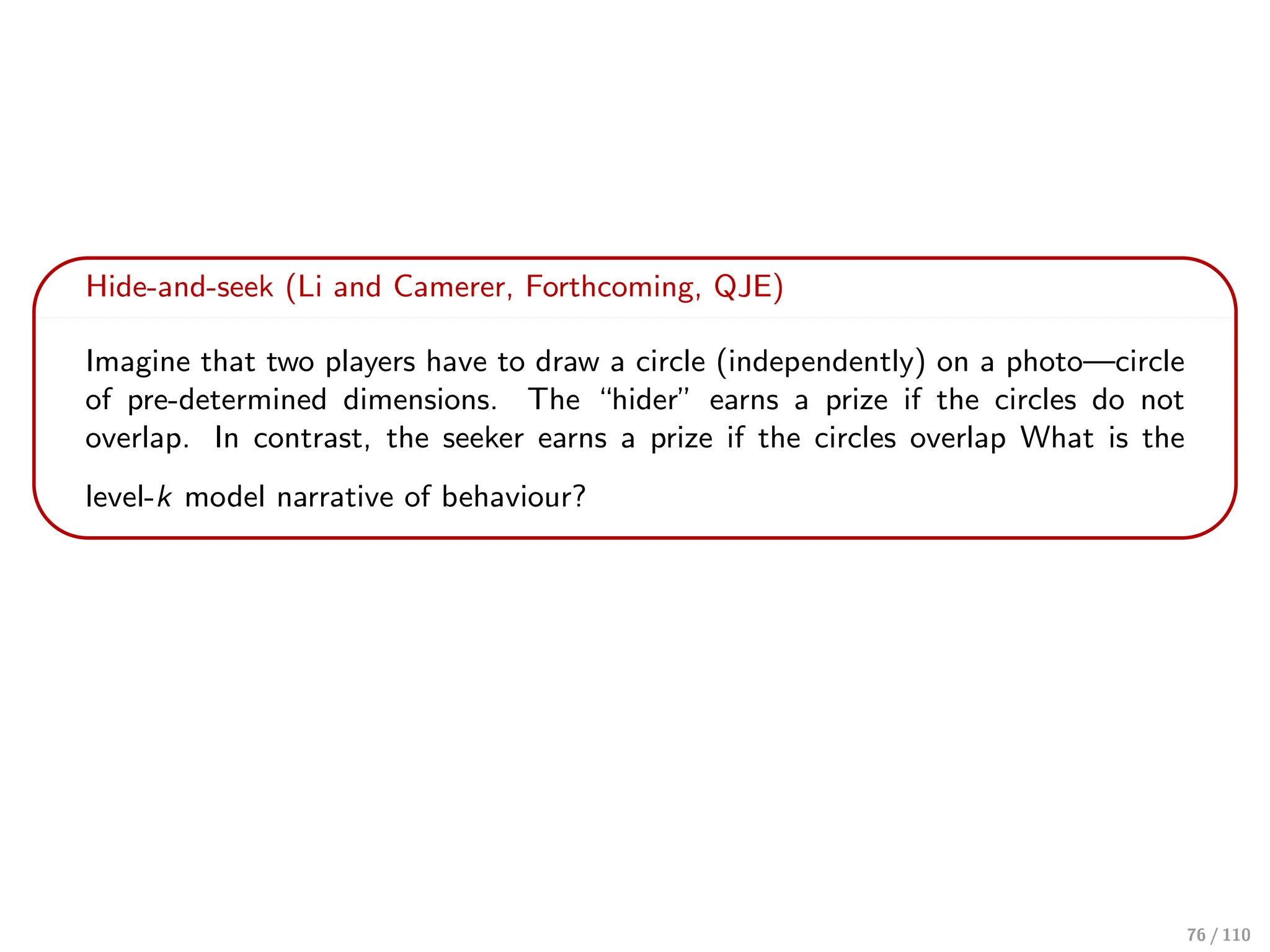 Hide-and-seek (Li and Camerer, Forthcoming, QJE)
Imagine that two players have to draw a circle (independently) on a photo—circle
of pre-determined dimensions. The “hider” earns a prize if the circles do not
overlap. In contrast, the seeker earns a prize if the circles overlap What is the
level-k model narrative of behaviour?
76 / 110
 