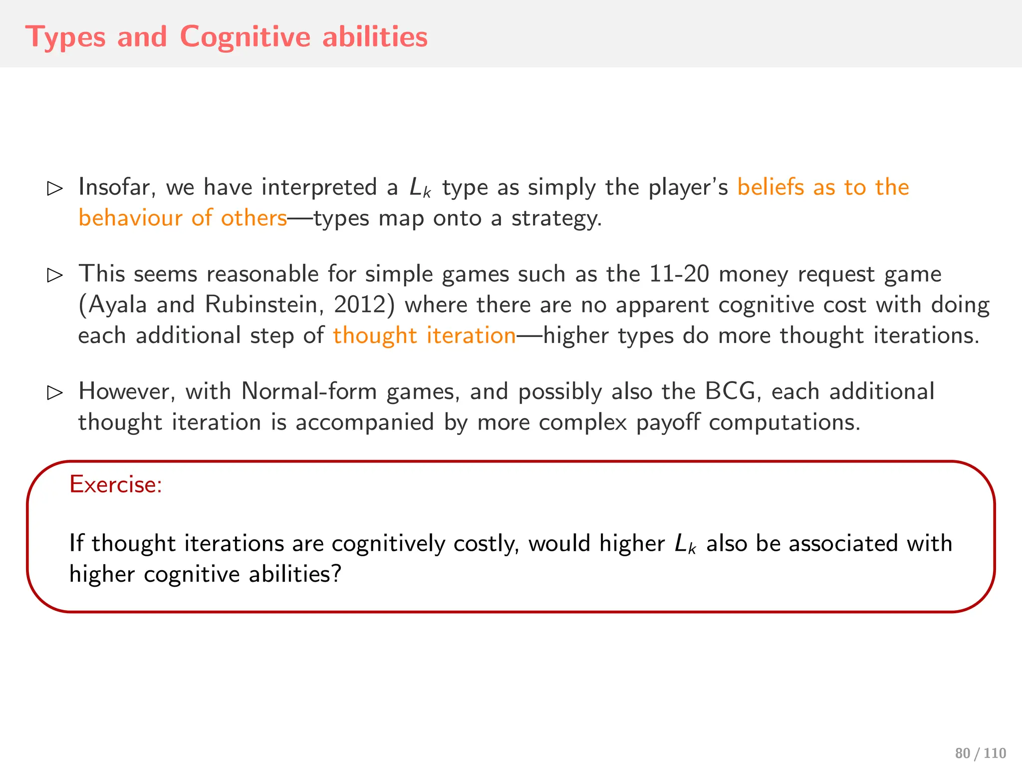 Types and Cognitive abilities
⊲ Insofar, we have interpreted a Lk type as simply the player’s beliefs as to the
behaviour of others—types map onto a strategy.
⊲ This seems reasonable for simple games such as the 11-20 money request game
(Ayala and Rubinstein, 2012) where there are no apparent cognitive cost with doing
each additional step of thought iteration—higher types do more thought iterations.
⊲ However, with Normal-form games, and possibly also the BCG, each additional
thought iteration is accompanied by more complex payoﬀ computations.
Exercise:
If thought iterations are cognitively costly, would higher Lk also be associated with
higher cognitive abilities?
80 / 110
 