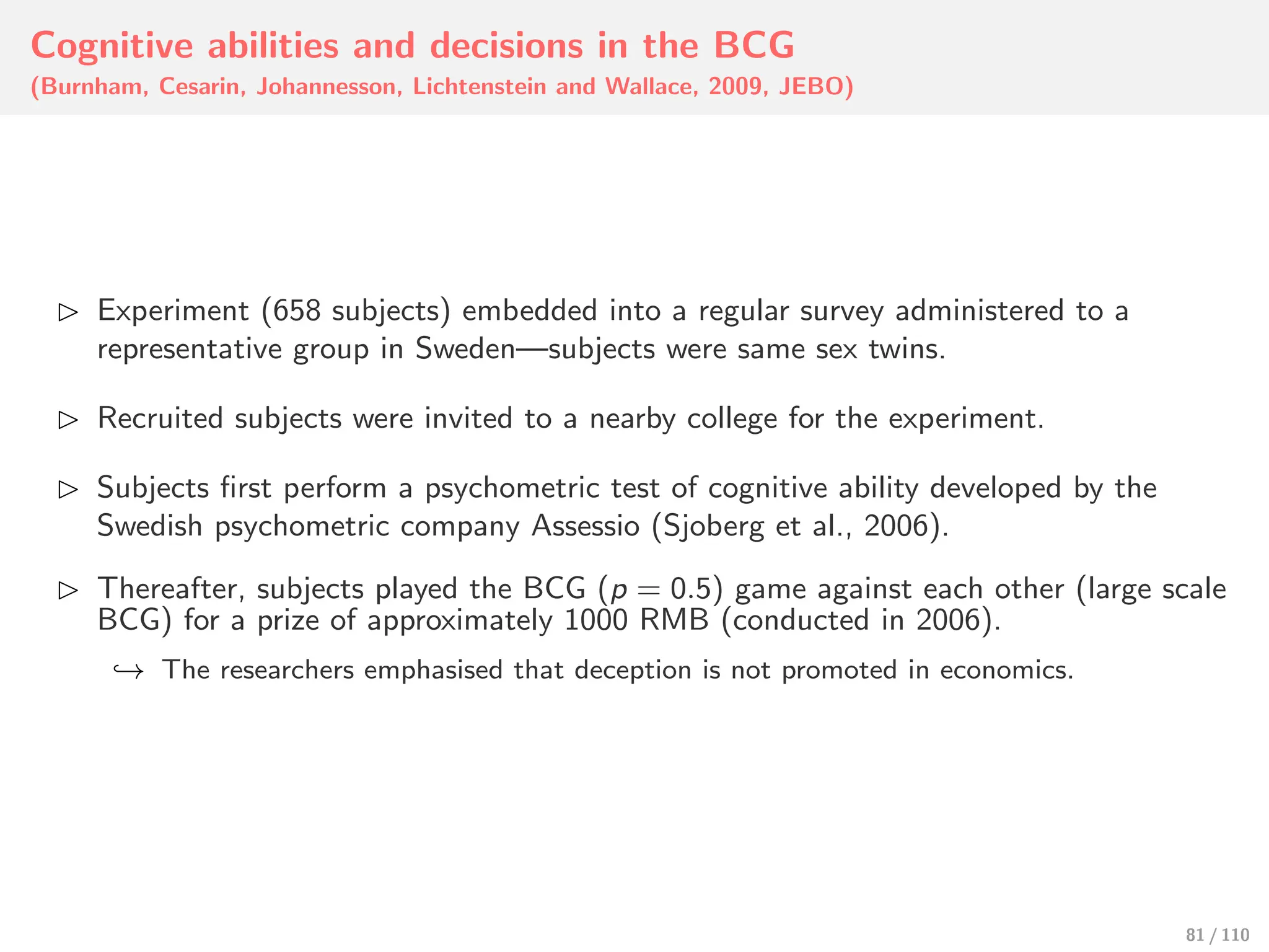 Cognitive abilities and decisions in the BCG
(Burnham, Cesarin, Johannesson, Lichtenstein and Wallace, 2009, JEBO)
⊲ Experiment (658 subjects) embedded into a regular survey administered to a
representative group in Sweden—subjects were same sex twins.
⊲ Recruited subjects were invited to a nearby college for the experiment.
⊲ Subjects first perform a psychometric test of cognitive ability developed by the
Swedish psychometric company Assessio (Sjoberg et al., 2006).
⊲ Thereafter, subjects played the BCG (p = 0.5) game against each other (large scale
BCG) for a prize of approximately 1000 RMB (conducted in 2006).
↩→ The researchers emphasised that deception is not promoted in economics.
81 / 110
 