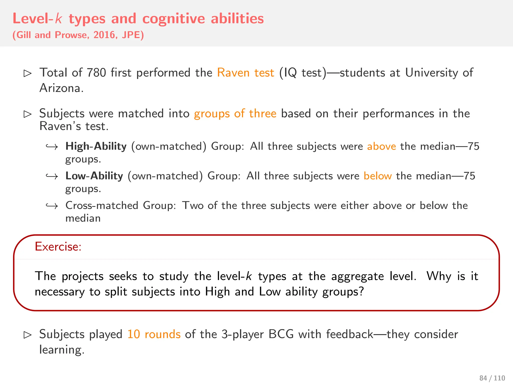 Level-k types and cognitive abilities
(Gill and Prowse, 2016, JPE)
⊲ Total of 780 first performed the Raven test (IQ test)—students at University of
Arizona.
⊲ Subjects were matched into groups of three based on their performances in the
Raven’s test.
↩→ High-Ability (own-matched) Group: All three subjects were above the median—75
groups.
↩→ Low-Ability (own-matched) Group: All three subjects were below the median—75
groups.
↩→ Cross-matched Group: Two of the three subjects were either above or below the
median
Exercise:
The projects seeks to study the level-k types at the aggregate level. Why is it
necessary to split subjects into High and Low ability groups?
⊲ Subjects played 10 rounds of the 3-player BCG with feedback—they consider
learning.
84 / 110
 