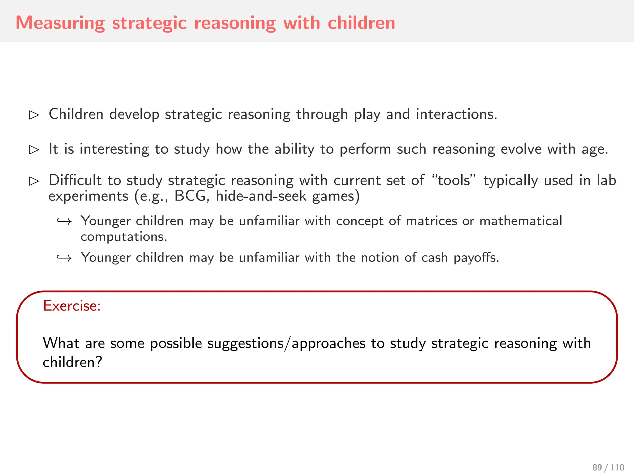 Measuring strategic reasoning with children
⊲ Children develop strategic reasoning through play and interactions.
⊲ It is interesting to study how the ability to perform such reasoning evolve with age.
⊲ Diﬃcult to study strategic reasoning with current set of “tools” typically used in lab
experiments (e.g., BCG, hide-and-seek games)
↩→ Younger children may be unfamiliar with concept of matrices or mathematical
computations.
↩→ Younger children may be unfamiliar with the notion of cash payoﬀs.
Exercise:
What are some possible suggestions/approaches to study strategic reasoning with
children?
89 / 110
 