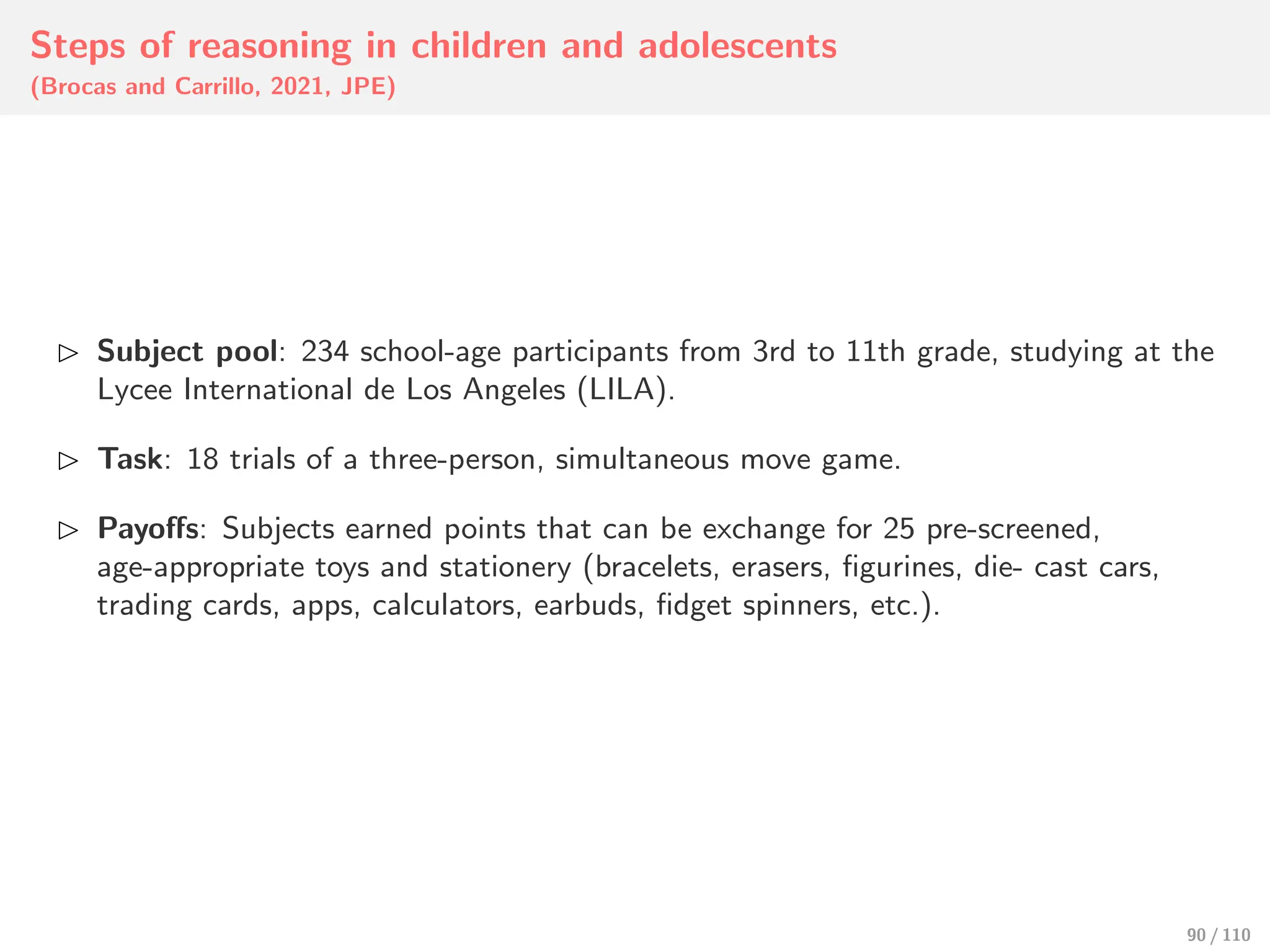 Steps of reasoning in children and adolescents
(Brocas and Carrillo, 2021, JPE)
⊲ Subject pool: 234 school-age participants from 3rd to 11th grade, studying at the
Lycee International de Los Angeles (LILA).
⊲ Task: 18 trials of a three-person, simultaneous move game.
⊲ Payoﬀs: Subjects earned points that can be exchange for 25 pre-screened,
age-appropriate toys and stationery (bracelets, erasers, figurines, die- cast cars,
trading cards, apps, calculators, earbuds, fidget spinners, etc.).
90 / 110
 