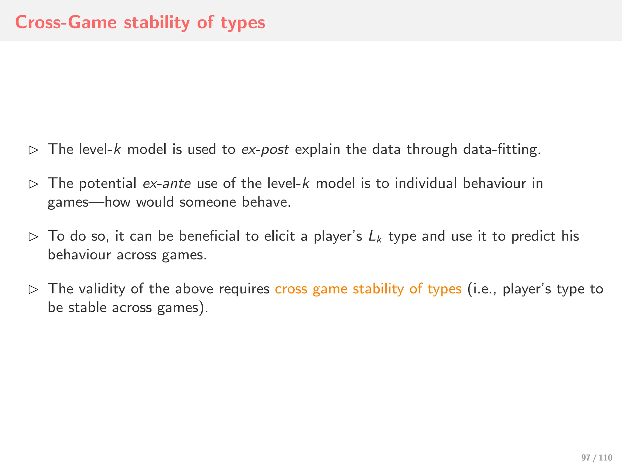 Cross-Game stability of types
⊲ The level-k model is used to ex-post explain the data through data-fitting.
⊲ The potential ex-ante use of the level-k model is to individual behaviour in
games—how would someone behave.
⊲ To do so, it can be beneficial to elicit a player’s Lk type and use it to predict his
behaviour across games.
⊲ The validity of the above requires cross game stability of types (i.e., player’s type to
be stable across games).
97 / 110
 