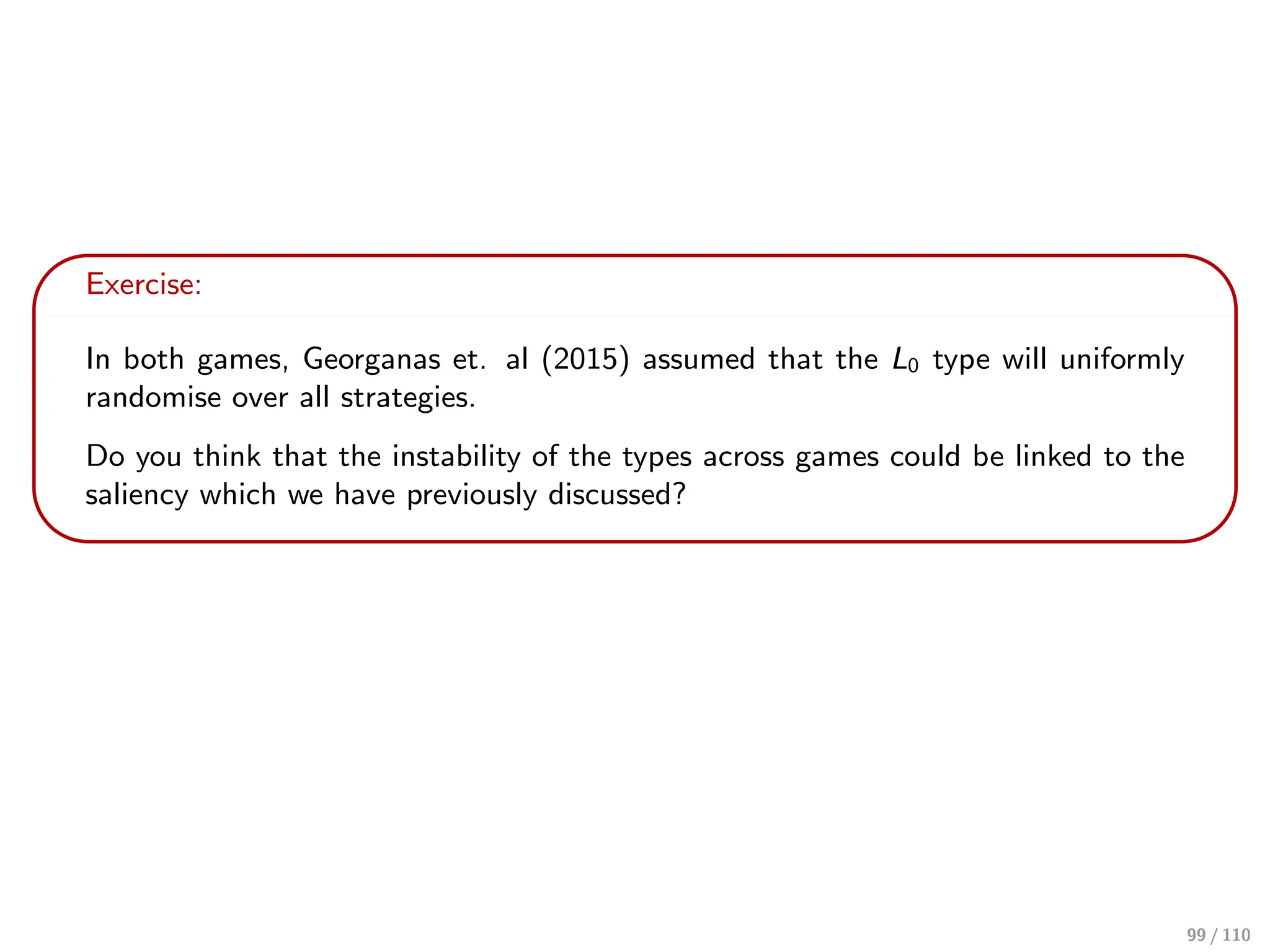 Exercise:
In both games, Georganas et. al (2015) assumed that the L0 type will uniformly
randomise over all strategies.
Do you think that the instability of the types across games could be linked to the
saliency which we have previously discussed?
99 / 110
 