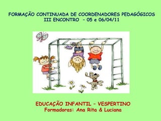 FORMAÇÃO CONTINUADA DE COORDENADORES PEDAGÓGICOSIII ENCONTRO  – 05 e 06/04/11 EDUCAÇÃO INFANTIL – VESPERTINO Formadoras: Ana Rita & Luciana 