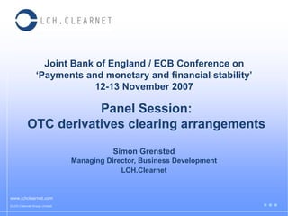 Joint Bank of England / ECB Conference on
‘Payments and monetary and financial stability’
12-13 November 2007
www.lchclearnet.com
©LCH.Clearnet Group Limited
Simon Grensted
Managing Director, Business Development
LCH.Clearnet
Panel Session:
OTC derivatives clearing arrangements
 