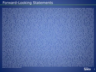 Statements made in this press release or in our earnings call for the third quarter of fiscal 2015 that look forward in time or that express management’s beliefs, expectations or
hopes are forward-looking statements within the meaning of the Private Securities Litigation Reform Act of 1995. Such forward-looking statements reflect the views of management
at the time such statements are made and are subject to a number of risks, uncertainties, estimates, and assumptions that may cause actual results to differ materially from current
expectations. These statements include our plans and expectations related to and the benefits and expected timing of our business transformation initiatives, expectations and
efforts regarding management of operating expenses, our plans and expectations related to and the benefits of the proposed merger with US Foods, and our plans and expectations
related to acquisitions. These statements also include expectations regarding our sales growth, operating expense growth and operating performance results, trends in our locally-
managed business and overall sales mix, market conditions and trends, tax rates, growth opportunities, inflation, fuel expense, interest expense, our expense management and cost
per case performance, share repurchases and diluted shares outstanding, debt repayment and related sources of funding for repayments, business transformation costs and
expenses, investments in technology resources, free cash flow and capital expenditures. The success of our business transformation initiatives and expectations regarding our
operating performance are subject to the general risks associated with our business, including the risks of interruption of supplies due to lack of long-term contracts, severe
weather, crop conditions, work stoppages, intense competition, technology disruptions, dependence on large regional and national customers, inflation risks, the impact of fuel
prices, adverse publicity, and labor issues. Risks and uncertainties also include risks impacting the economy generally, including the risks that the current general economic
conditions will deteriorate, or consumer confidence in the economy may not increase and decreases in consumer spending, particularly on food-away-from-home, may not reverse.
Market conditions may not improve. If sales from our locally managed customers do not grow at the same rate as sales from regional and national customers, our gross margins
may continue to decline. Our ability to meet our long-term strategic objectives to grow the profitability of our business depends largely on the success of our Business
Transformation Project. There are various risks related to the project, including the risk that the project and its various components may not provide the expected benefits in our
anticipated time frame, if at all, and may prove costlier than expected; the risk that the actual costs of the ERP system may be greater or less than currently expected because we
have encountered, and may continue to encounter, the need for changes in design or revisions of the project calendar and budget, including the incurrence of expenses at an earlier
or later time than currently anticipated; the risk that our business and results of operations may be adversely affected if we experience delays in deployment, operating problems,
cost overages or limitations on the extent of the business transformation during the ERP implementation process; and the risk of adverse effects to our business, results of
operations and liquidity if the ERP system, and the associated process changes, do not prove to be cost effective or do not result in the cost savings and other benefits at the levels
that we anticipate. Planned deployments in the coming quarters are dependent upon the success of the ERP system and the updates at the current locations. We may experience
delays, cost overages or operating problems when we deploy the system to additional locations. Our plans related to and the timing of the implementation of the ERP system, as well
as the cost transformation and category management initiatives, are subject to change at any time based on management’s subjective evaluation of our overall business needs. We
may fail to realize anticipated benefits, particularly expected cost savings, from our cost transformation initiative. If we are unable to realize the anticipated benefits from our cost
cutting efforts, we could become cost disadvantaged in the marketplace, and our competitiveness and our profitability could decrease. We may also fail to realize the full anticipated
benefits of our category management initiative, and may be unable to successfully execute the initiative in our anticipated timeline. Capital expenditures may vary from those
projected based on changes in business plans and other factors, including risks related to the implementation of our business transformation initiatives and our regional distribution
centers, the timing and successful completions of acquisitions, construction schedules and the possibility that other cash requirements could result in delays or cancellations of
capital spending. Periods of high inflation, either overall or in certain product categories, can have a negative impact on us and our customers, as high food costs can reduce
consumer spending in the food-away-from-home market, and may negatively impact our sales, gross profit, operating income and earnings. Expanding into international markets
presents unique challenges and risks, including compliance with local laws, regulations and customs and the impact of local political and economic conditions, and such expansion
efforts may not be successful. Any business that we acquire may not perform as expected, and we may not realize the anticipated benefits of our acquisitions. Expectations
regarding the accounting treatment of any acquisitions may change based on management’s subjective evaluation. Expectations regarding tax rates are subject to various factors
beyond management’s control. The consummation of the merger with US Foods is subject to regulatory approval and the satisfaction of certain conditions, and we cannot predict
whether the necessary conditions will be satisfied or waived and the requisite regulatory approvals received. The Federal Trade Commission is seeking a preliminary injunction in the
U.S. District Court for the District of Columbia that, if granted, would prevent the parties from closing the transaction while a parallel administrative proceeding determines the
legality of the merger. We also may be subject to other potential antitrust or similar lawsuits at the state level. Sysco and US Foods may be required to take certain actions to obtain
regulatory approval for the merger, including the divestiture of assets, which could negatively impact the projected benefits of the merger. Sysco has signed a definitive agreement
to divest 11 US Foods’ distribution centers to Performance Food Group (PFG) contingent upon closing of the proposed merger with US Foods for an aggregate consideration of $850
million in cash and will be required to make certain payments to PFG if the divestiture package is cancelled. Termination of the merger agreement with US Foods could also require
Sysco to make a termination payment of $300 million to US Foods, which could adversely impact Sysco’s stock price, liquidity and financial condition. As a result of uncertainties
surrounding the proposed merger, prospective suppliers and customers may delay or decline to enter into agreements with us, and we may also lose current suppliers and
customers, and fail to retain key employees. The pending merger and our current pre-merger integration planning efforts may divert our management’s attention from day-to-day
business operations and the execution of our business transformation initiatives, which could result in performance shortfalls. Integration of the businesses of Sysco and US Foods
may be more difficult, costly or time consuming than expected, and the merger may not result in any or all of the anticipated benefits, including cost synergies. We may fail to retain
some of US Foods’ vendors and customers after the proposed merger. In relation to the merger, we have issued additional debt and our level of indebtedness and the terms of our
indebtedness could adversely affect our business and liquidity position. For a discussion of additional factors impacting Sysco’s business, see the Company’s Annual Report on Form
10-K for the year ended June 28, 2014, as filed with the Securities and Exchange Commission, and the Company’s subsequent filings with the SEC. Sysco does not undertake to
update its forward-looking statements
2
Forward-Looking Statements
 