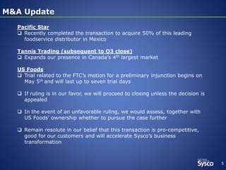 5
M&A UpdateM&A Update
Pacific Star
 Recently completed the transaction to acquire 50% of this leading
foodservice distributor in Mexico
Tannis Trading (subsequent to Q3 close)
 Expands our presence in Canada’s 4th largest market
US Foods
 Trial related to the FTC’s motion for a preliminary injunction begins on
May 5th and will last up to seven trial days
 If ruling is in our favor, we will proceed to closing unless the decision is
appealed
 In the event of an unfavorable ruling, we would assess, together with
US Foods’ ownership whether to pursue the case further
 Remain resolute in our belief that this transaction is pro-competitive,
good for our customers and will accelerate Sysco’s business
transformation
 