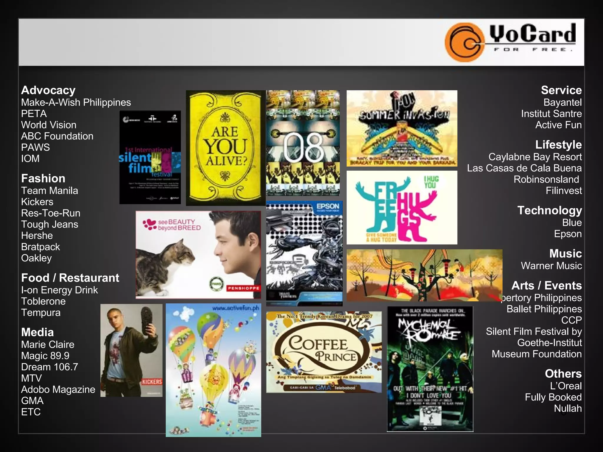 Advocacy Make-A-Wish Philippines PETA World Vision Metrobank Foundation ABC Foundation PAWS IOM Fashion Team Manila Kickers Res-Toe-Run Zoo York Penshoppe Bratpack Oakley Food / Restaurant I-on Energy Drink Nestle Toblerone Tempura Media Jack TV Magic 89.9 MTV Chalk Magazine GMA ETC Service Bayantel Institut Santre Active Fun TMA Homeschool Lifestyle Caylabne Bay Resort Las Casas de Cala Buena Robinsonsland  Filinvest Technology Blue Epson Music Warner Music Arts / Events Repertory Philippines Ballet Philippines CCP Silent Film Festival by Goethe-Institut Museum Foundation Others L’Oreal Fully Booked VISA 
