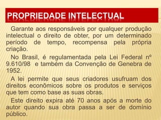 PROPRIEDADE INTELECTUAL
Garante aos responsáveis por qualquer produção
intelectual o direito de obter, por um determinado
período de tempo, recompensa pela própria
criação.
No Brasil, é regulamentada pela Lei Federal nº
9.610/98 e também da Convenção de Genebra de
1952.
A lei permite que seus criadores usufruam dos
direitos econômicos sobre os produtos e serviços
que tem como base as suas obras.
Este direito expira até 70 anos após a morte do
autor quando sua obra passa a ser de domínio
público.
 