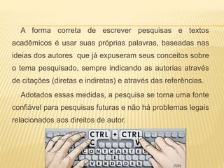A forma correta de escrever pesquisas e textos
acadêmicos é usar suas próprias palavras, baseadas nas
ideias dos autores que já expuseram seus conceitos sobre
o tema pesquisado, sempre indicando as autorias através
de citações (diretas e indiretas) e através das referências.
Adotados essas medidas, a pesquisa se torna uma fonte
confiável para pesquisas futuras e não há problemas legais
relacionados aos direitos de autor.
 