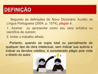 DEFINIÇÃO
Segundo as definições do Novo Dicionário Aurélio de
Língua Portuguesa (2004, p. 1574), plagiar é:
1. Assinar ou apresentar como seu obra artística ou
científica de outrem;
2. Imitar o trabalho alheio.
Portanto, quando se copia total ou parcialmente de
qualquer tipo de obra intelectual, sem indicar sua autoria e
indicar os devidos créditos, é considerado plágio pois viola
o direito do autor.
 