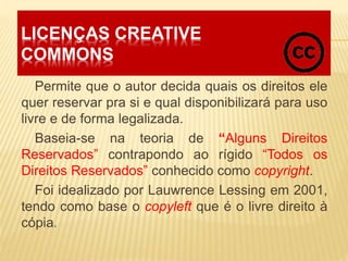 LICENÇAS CREATIVE
COMMONS
Permite que o autor decida quais os direitos ele
quer reservar pra si e qual disponibilizará para uso
livre e de forma legalizada.
Baseia-se na teoria de “Alguns Direitos
Reservados” contrapondo ao rígido “Todos os
Direitos Reservados” conhecido como copyright.
Foi idealizado por Lauwrence Lessing em 2001,
tendo como base o copyleft que é o livre direito à
cópia.
 